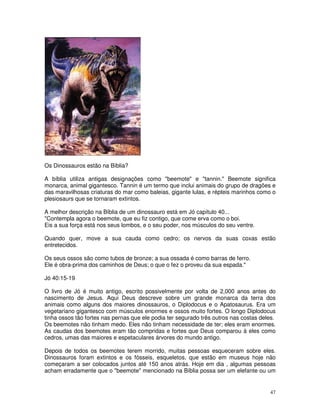 47
Os Dinossauros estão na Bíblia?
A bíblia utiliza antigas designações como "beemote" e "tannin." Beemote significa
monarca, animal gigantesco. Tannin é um termo que inclui animais do grupo de dragões e
das maravilhosas criaturas do mar como baleias, gigante lulas, e répteis marinhos como o
plesiosaurs que se tornaram extintos.
A melhor descrição na Bíblia de um dinossauro está em Jó capítulo 40...
"Contempla agora o beemote, que eu fiz contigo, que come erva como o boi.
Eis a sua força está nos seus lombos, e o seu poder, nos músculos do seu ventre.
Quando quer, move a sua cauda como cedro; os nervos da suas coxas estão
entretecidos.
Os seus ossos são como tubos de bronze; a sua ossada é como barras de ferro.
Ele é obra-prima dos caminhos de Deus; o que o fez o proveu da sua espada."
Jó 40:15-19
O livro de Jó é muito antigo, escrito possivelmente por volta de 2,000 anos antes do
nascimento de Jesus. Aqui Deus descreve sobre um grande monarca da terra dos
animais como alguns dos maiores dinossauros, o Diplodocus e o Apatosaurus. Era um
vegetariano gigantesco com músculos enormes e ossos muito fortes. O longo Diplodocus
tinha ossos tão fortes nas pernas que ele podia ter segurado três outros nas costas deles.
Os beemotes não tinham medo. Eles não tinham necessidade de ter; eles eram enormes.
As caudas dos beemotes eram tão compridas e fortes que Deus comparou à eles como
cedros, umas das maiores e espetaculares árvores do mundo antigo.
Depois de todos os beemotes terem morrido, muitas pessoas esqueceram sobre eles.
Dinossauros foram extintos e os fósseis, esqueletos, que estão em museus hoje não
começaram a ser colocados juntos até 150 anos atrás. Hoje em dia , algumas pessoas
acham erradamente que o "beemote" mencionado na Bíblia possa ser um elefante ou um
 