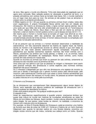 56
de terra. Mas agora o mundo era diferente. Tinha sido desnudado da vegetação que só
agora seria renovada. Mais radiação poderia ter alcançado a superfície da terra, e a
pressão atmosférica com certeza havia se tornado mais baixa. Sim, o mundo realmente
era um lugar mais duro para se viver. Os animais já não podiam mais se alimentar e
crescer como no ambiente pré-diluviano.
A Bíblia registra em Gn 1:30 que quando os primeiros animais foram criados, todos eles
eram vegetarianos. A própria Enciclopédia Barsa admite este fato em relação aos
dinossauros. Até mesmo os dinossauros, leões, e tigres comiam apenas plantas. Isso é
uma razão por que Adão não teria sido amedrontado por causa de um Tyrannosaurus
Rex. Porém, depois do Dilúvio, Deus disse a Noé que dali em diante os animais o
temeriam, e dali em diante o homem poderia comer a carne desses animais (Gn 9:1-17).
Até mesmo para o homem o mundo havia se tornado um lugar mais difícil de se viver.
Para que sobrevivesse, além das proteínas das plantas, sua dieta deveria ser
complementada através de fontes animais. O homem estava entrando na competição com
os animais na luta pela sobrevivência.
É de se presumir que os animais e o homem deveriam desenvolver a habilidade da
sobrevivência. Um fato claramente dedutível da história do registro fóssil, da história
escrita do homem e de experiências durante os últimos séculos é que nem todas as
espécies de vida neste planeta sobreviveram àquela competição. Enquanto nós
percebemos que aquelas vastíssimas espécies marinhas não foram extintas com o
Dilúvio, precisamos nos lembrar que muitas plantas, o habitat, o ar, os animais, todos
estes padeceram dificuldades de readaptação. Muitos foram extintos, como muitos
animais têm sido extintos em nossos dias.
Quando se enumera os animais que foram ou parecem ter sido extintos, certamente os
dinossauros são incluídos como os primeiros da lista.
Uma coisa que nos admira é por que as pessoas se intrigam e interessam tanto assim
pela possível extinção dos dinossauros e outras espécies (das inúmeras extintas)
despertam tão pouco interesse?
Ou o interesse é despertado por que vêm nos dinossauros uma espécie de monstro ou
será que é devido à fascinação que o gênero humano possui pela ciência-ficção, pelo
incomum, pelo sobrenatural? Cremos que é por estes e outros motivos semelhantes que
os dinossauros ficaram tão famosos no mundo inteiro. As pessoas se sentem fascinadas
ou pelas criaturas em si ou então pela sua extinção.
O Homem e os Dinossauros
Se os dinossauros que acompanharam Noé desapareceram algum tempo depois do
Dilúvio, seria esperado que alguma evidência de coabitação de dinossauros com o
homem pudesse ser descoberta na história.
Então você poderia perguntar: Há qualquer evidência para isto?
A resposta é sim.
Antes de respondermos especificamente à questão anterior, precisamos lembrar que
quase toda cultura do mundo tem histórias de inundações semelhantes ao relato do
Dilúvio do livro bíblico de Gênesis. Assim também, muitas culturas diferentes têm lendas
sobre dragão. Ao que parece, estas lendas se referem, na realidade, a encontros do
homem com criaturas como os dinossauros.
Por exemplo, no filme O Grande Mistério do Dinossauro, pode-se encontrar uma história
da Suméria que data de antes de 3.000 a.C. Conta-se a história de um herói chamado
Gilgamesh que, quando foi derrubar cedros em uma floresta distante, encontrou um
dragão vicioso enorme que ele matou, cortando sua cabeça como um troféu. Quando
 