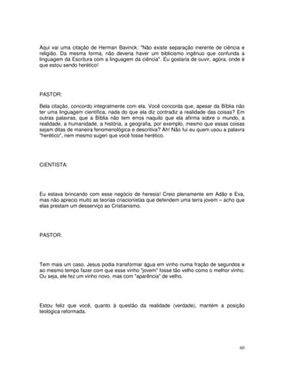 60
Aqui vai uma citação de Herman Bavinck: "Não existe separação inerente de ciência e
religião. Da mesma forma, não deveria haver um biblicismo ingênuo que confunda a
linguagem da Escritura com a linguagem da ciência". Eu gostaria de ouvir, agora, onde é
que estou sendo herético!
PASTOR:
Bela citação, concordo integralmente com ela. Você concorda que, apesar da Bíblia não
ter uma linguagem científica, nada do que ela diz contradiz a realidade das coisas? Em
outras palavras, que a Bíblia não tem erros naquilo que ela afirma sobre o mundo, a
realidade, a humanidade, a história, a geografia, por exemplo, mesmo que essas coisas
sejam ditas de maneira fenomenológica e descritiva? Ah! Não fui eu quem usou a palavra
"herético", nem mesmo sugeri que você fosse herético.
CIENTISTA:
Eu estava brincando com esse negócio de heresia! Creio plenamente em Adão e Eva,
mas não aprecio muito as teorias criacionistas que defendem uma terra jovem – acho que
elas prestam um desserviço ao Cristianismo.
PASTOR:
Tem mais um caso. Jesus podia transformar água em vinho numa fração de segundos e
ao mesmo tempo fazer com que esse vinho "jovem" fosse tão velho como o melhor vinho.
Ou seja, ele fez um vinho novo, mas com "aparência" de velho.
Estou feliz que você, quanto à questão da realidade (verdade), mantém a posição
teológica reformada.
 