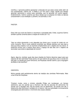 63
científica, o ignorante poderia apresentar a desculpa de que estas coisas estão além de
sua compreensão. Calvino diz, 'A Bíblia é um livro para o leigo; aquele que desejar
aprender astronomia e outras artes recônditas, que vá aprender em outros lugares'.
Evidentemente, Calvino sustenta que Deus deseja que as pessoas de todas as épocas
compreendam a sua revelação e, portanto, se acomodou a nós."
PASTOR:
Estou feliz que você cita Calvino e reconhece a autoridade dele. Então, ouçamos Calvino
também quando comenta sobre a criação do mundo (Gn 1.5):
"Aqui se refuta claramente o erro daqueles que dizem que o mundo foi criado em um
único momento. Pois é muita violência contender que Moisés distribuiu por seis dias a
obra que Deus realizou num só momento simplesmente com o objetivo de nos instruir. É
preferível concluir que o próprio Deus levou o espaço de seis dias com o objetivo de
acomodar suas obras à capacidade do homem".
Agora, diga-me, cientista: quais das duas citações de Calvino devemos seguir para que
sejamos de fato calvinistas? Essa acima, em que Calvino diz que Deus criou o mundo em
seis dias, ou aquela que você mencionou, de Hooykaas citando Calvino, que a linguagem
da Bíblia é não científica?
CIENTISTA:
Minha posição está perfeitamente dentro da tradição dos cientistas Reformados. Mais
umas linhas de Hooykaas:
"Existiam muitos, como o ministro zelandês Philips van Lansbergen, um famoso
astrônomo, que era opinião que a Escritura não fala de assuntos de astronomia 'de
acordo com a situação real, mas de acordo com as aparências.'De acordo com ele, o
testemunho das Escrituras é verdade em si mesmo, mas sua autoridade é erroneamente
empregada para demonstrar o movimento dos corpos celestes."
 