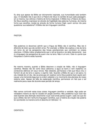 65
Eu diria que apesar da Bíblia ser divinamente inspirada, sua humanidade está também
aqui. O resultado não é que ela é a Palavra de Deus no sentido de que cada passagem,
em si mesma, traz ciência e história de forma impecável. A Bíblia traz a Palavra de Deus.
Se Deus escolheu expressar-se através da fragilidade das palavras humanas, da mesma
forma que escolheu revelar-se através da forma humana frágil, quem somos nós para
questionar sua sabedoria? A Bíblia não tem linguagem científica.
PASTOR:
Nós podemos (e devemos) admitir que a língua da Bíblia não é científica. Mas isto é
diferente de dizer que ela contém erros. Por exemplo: a Bíblia não explica a rota da terra
em torno do sol da perspectiva das forças gravitacionais que controlam os corpos
cósmicos. A Bíblia indica simplesmente que o sol se levanta e se deita diariamente - que
é a linguagem da perspectiva de quem vive na terra. Não é um erro. Este é o ponto que
Hooykaas e Calvino estão fazendo.
Na mesma maneira, quando a Bíblia descreve a criação de Adão, não é linguagem
científica. Moisés não diz como Deus adicionou a água ao barro e nem implantou os
condutores elétricos em seus nervos. Não obstante, permanece o fato que Deus criou o
homem do pó da terra e soprou o espírito nele. Quando a Bíblia diz que o sol parou no
céu metade de um dia, não se preocupa em explicar como Deus poderia fazer aquilo sem
causar uma tremenda bagunça na ordem celestial e no movimento dos planetas de nosso
sistema solar. Apesar da falta da explanação científica, permanece um fato que o sol
realmente parou esse dia durante esse período de tempo.
Não vamos confundir estas duas coisas: linguagem científica e verdade. Algo pode ser
verdadeiro mesmo se não for vazado em jargão científico. Meu problema é que você não
está fazendo esta distinção claramente e que você ainda parece sugerir, cada vez que diz
que a Bíblia não tem nenhuma linguagem científica, que a história da criação não poderia
ter acontecido na maneira como é descrita em Gênesis 1-2.
CIENTISTA:
 