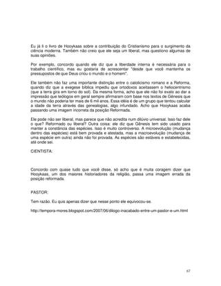 67
Eu já li o livro de Hooykaas sobre a contribuição do Cristianismo para o surgimento da
ciência moderna. Também não creio que ele seja um liberal, mas questiono algumas de
suas opiniões.
Por exemplo, concordo quando ele diz que a liberdade interna é necessária para o
trabalho científico, mas eu gostaria de acrescentar "desde que você mantenha os
pressupostos de que Deus criou o mundo e o homem".
Ele também não faz uma importante distinção entre o catolicismo romano e a Reforma,
quando diz que a exegese bíblica impediu que ortodoxos aceitassem o heliocentrismo
(que a terra gira em torno do sol). Da mesma forma, acho que ele não foi exato ao dar a
impressão que teólogos em geral sempre afirmaram com base nos textos de Gênesis que
o mundo não poderia ter mais de 6 mil anos. Essa idéia é de um grupo que tentou calcular
a idade da terra através das genealogias, algo infundado. Acho que Hooykaas acaba
passando uma imagem incorreta da posição Reformada.
Ele pode não ser liberal, mas parece que não acredita num dilúvio universal. Isso faz dele
o que? Reformado ou liberal? Outra coisa: ele diz que Gênesis tem sido usado para
manter a constância das espécies. Isso é muito controverso. A microevolução (mudança
dentro das espécies) está bem provada e atestada, mas a macroevolução (mudança de
uma espécie em outra) ainda não foi provada. As espécies são estáveis e estabelecidas,
até onde sei.
CIENTISTA:
Concordo com quase tudo que você disse, só acho que é muita coragem dizer que
Hooykaas, um dos maiores historiadores da religião, passa uma imagem errada da
posição reformada.
PASTOR:
Tem razão. Eu quis apenas dizer que nesse ponto ele equivocou-se.
http://tempora-mores.blogspot.com/2007/06/dilogo-inacabado-entre-um-pastor-e-um.html
 