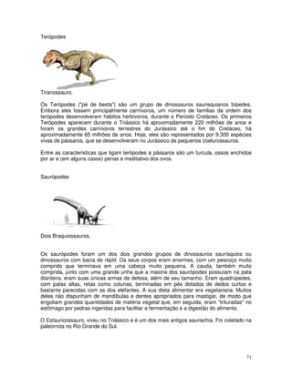 71
Terópodes
Tiranossauro.
Os Terópodes ("pé de besta") são um grupo de dinossauros saurisquianos bípedes.
Embora eles fossem principalmente carnívoros, um número de famílias da ordem dos
terópodes desenvolveram hábitos herbívoros, durante o Período Cretáceo. Os primeiros
Terópodes aparecem durante o Triássico há aproximadamente 220 milhões de anos e
foram os grandes carnívoros terrestres do Jurássico até o fim do Cretáceo, há
aproximadamente 65 milhões de anos. Hoje, eles são representados por 9.300 espécies
vivas de pássaros, que se desenvolveram no Jurássico de pequenos coelurossauros.
Entre as características que ligam terópodes a pássaros são um furcula, ossos enchidos
por ar e (em alguns casos) penas e meditativo dos ovos.
Saurópodes
Dois Braquiossauros.
Os saurópodes foram um dos dois grandes grupos de dinossauros saurísquios ou
dinossauros com bacia de réptil. Os seus corpos eram enormes, com um pescoço muito
comprido que terminava em uma cabeça muito pequena. A cauda, também muito
comprida, junto com uma grande unha que a maioria dos saurópodes possuíam na pata
dianteira, eram suas únicas armas de defesa, além de seu tamanho. Eram quadrúpedes,
com patas altas, retas como colunas, terminadas em pés dotados de dedos curtos e
bastante parecidas com as dos elefantes. A sua dieta alimentar era vegetariana. Muitos
deles não dispunham de mandíbulas e dentes apropriados para mastigar, de modo que
engoliam grandes quantidades de matéria vegetal que, em seguida, eram "trituradas" no
estômago por pedras ingeridas para facilitar a fermentação e a digestão do alimento.
O Estauricossauro, viveu no Triássico e é um dos mais antigos saurischia. Foi coletado na
paleorrota no Rio Grande do Sul.
 