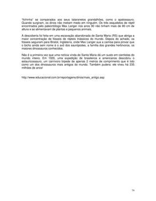 79
“fichinha” se comparados aos seus tataranetos grandalhões, como o apatossauro.
Quando surgiram, os dinos não metiam medo em ninguém. Os três esqueletos de réptil
encontrados pelo paleontólogo Max Langer nos anos 90 não tinham mais de 80 cm de
altura e se alimentavam de plantas e pequenos animais.
A descoberta foi feita em uma escavação abandonada de Santa Maria (RS) que abriga a
maior concentração de fósseis de répteis triássicos do mundo. Depois do achado, os
fósseis seguiram para Bristol, Inglaterra, onde Max Langer sua a camisa para provar que
o bicho ainda sem nome é o avô dos saurópodes, a família dos grandes herbívoros, os
maiores dinossauros conhecidos.
Não é a primeira vez que uma notícia vinda de Santa Maria dá um susto em cientistas do
mundo inteiro. Em 1935, uma expedição de brasileiros e americanos descobriu o
estauricossauro, um carnívoro bípede de apenas 2 metros de comprimento que é tido
como um dos dinossauros mais antigos do mundo. Também pudera: ele viveu há 235
milhões de anos!
http://www.educacional.com.br/reportagens/dinos/mais_antigo.asp
 