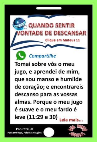 Compartilhe
Tomai sobre vós o meu
jugo, e aprendei de mim,
que sou manso e humilde
de coração; e encontrareis
descanso para as vossas
almas. Porque o meu jugo
é suave e o meu fardo é
leve (11:29 e 30)
PROJETO LUZ
Pensamentos, Palavras e Ações
 