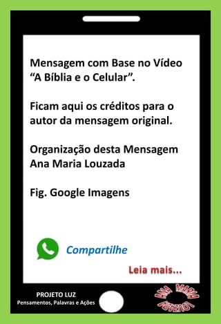 Mensagem com Base no Vídeo
“A Bíblia e o Celular”.
Ficam aqui os créditos para o
autor da mensagem original.
Organização desta Mensagem
Ana Maria Louzada
Fig. Google Imagens
Compartilhe
PROJETO LUZ
Pensamentos, Palavras e Ações
 