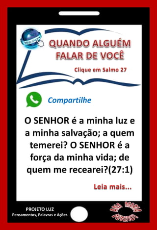 O SENHOR é a minha luz e
a minha salvação; a quem
temerei? O SENHOR é a
força da minha vida; de
quem me recearei?(27:1)
Compartilhe
PROJETO LUZ
Pensamentos, Palavras e Ações
 