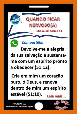 Devolve-me a alegria
da tua salvação e sustenta-
me com um espírito pronto
a obedecer (51:12).
Cria em mim um coração
puro, ó Deus, e renova
dentro de mim um espírito
estável (51:10).
Compartilhe
PROJETO LUZ
Pensamentos, Palavras e Ações
 