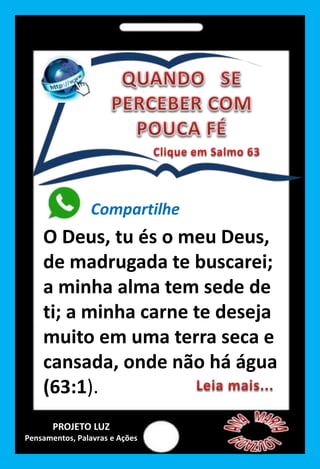 Compartilhe
O Deus, tu és o meu Deus,
de madrugada te buscarei;
a minha alma tem sede de
ti; a minha carne te deseja
muito em uma terra seca e
cansada, onde não há água
(63:1).
PROJETO LUZ
Pensamentos, Palavras e Ações
 