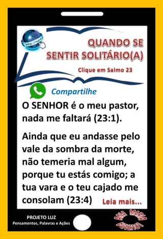 Compartilhe
O SENHOR é o meu pastor,
nada me faltará (23:1).
Ainda que eu andasse pelo
vale da sombra da morte,
não temeria mal algum,
porque tu estás comigo; a
tua vara e o teu cajado me
consolam (23:4)
PROJETO LUZ
Pensamentos, Palavras e Ações
 