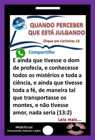 E ainda que tivesse o dom
de profecia, e conhecesse
todos os mistérios e toda a
ciência, e ainda que tivesse
toda a fé, de maneira tal
que transportasse os
montes, e não tivesse
amor, nada seria (13:2)
Compartilhe
PROJETO LUZ
Pensamentos, Palavras e Ações
 