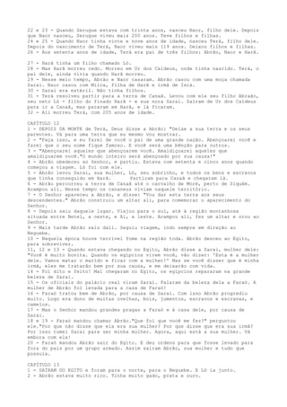 22 e 23 - Quando Serugue estava com trinta anos, nasceu Naor, filho dele. Depois
que Naor nasceu, Serugue viveu mais 200 anos. Teve filhos e filhas.
24 e 25 - Quando Naor tinha vinte e nove anos de idade, nasceu Terá, filho dele.
Depois do nascimento de Terá, Naor viveu mais 119 anos. Deixou filhos e filhas.
26 - Aos setenta anos de idade, Terá era pai de três filhos: Abrão, Naor e Harã.
27 - Harã tinha um filho chamado Ló.
28 - Mas Harã morreu cedo. Morreu em Ur dos Caldeus, onde tinha nascido. Terá, o
pai dele, ainda vivia quando Harã morreu.
29 - Nesse meio tempo, Abrão e Naor casaram. Abrão casou com uma moça chamada
Sarai. Naor casou com Milca, filha de Harã e irmã de Iscá.
30 - Sarai era estéril. Não tinha filhos.
31 - Terá resolveu partir para a terra de Canaã. Levou com ele seu filho Abraão,
seu neto Ló - filho do finado Harã - e sua nora Sarai. Saíram de Ur dos Caldeus
para ir a Canaã, mas pararam em Harã, e lá ficaram.
32 - Ali morreu Terá, com 205 anos de idade.
CAPÍTULO 12
1 - DEPOIS DA MORTE de Terá, Deus disse a Abrão: "Deixe a sua terra e os seus
parentes. Vá para uma terra que eu mesmo vou mostrar.
2 - "Faça isso, e eu farei de você o pai de uma grande nação. Abençoarei você e
farei que o seu nome fique famoso. E você será uma bênção para outros.
3 - "Abençoarei aqueles que abençoarem você. Amaldiçoarei aqueles que
amaldiçoarem você."O mundo inteiro será abençoado por sua causa!"
4 - Abrão obedeceu ao Senhor, e partiu. Estava com setenta e cinco anos quando
começou a viagem. Ló foi com ele.
5 - Abrão levou Sarai, sua mulher, Ló, seu sobrinho, e todos os bens e escravos
que tinha conseguido em Harã.
Partiram para Canaã e chegaram lá.
6 - Abrão percorreu a terra de Canaã até o carvalho de Moré, perto de Siquém.
Acampou ali. Nesse tempo os cananeus viviam naquele território.
7 - O Senhor apareceu a Abrão, e disse: "Vou dar esta terra aos seus
descendentes." Abrão construiu um altar ali, para comemorar o aparecimento do
Senhor.
8 - Depois saiu daquele lugar. Viajou para o sul, até à região montanhosa
situada entre Betel, a oeste, e Ai, a leste. Acampou ali, fez um altar e orou ao
Senhor.
9 - Mais tarde Abrão saiu dali. Seguiu viagem, indo sempre em direção ao
Neguebe.
10 - Naquela época houve terrível fome na região toda. Abrão desceu ao Egito,
para sobreviver.
11, 12 e 13 - Quando estava chegando no Egito, Abrão disse a Sarai, mulher dele:
"Você é muito bonita. Quando os egípcios virem você, vão dizer: 'Esta é a mulher
dele. Vamos matar o marido e ficar com a mulher!' Mas se você disser que é minha
irmã, eles me tratarão bem por sua causa, e me deixarão com vida.
14 - Foi dito e feito! Mal chegaram no Egito, os egípcios repararam na grande
beleza de Sarai.
15 - Os oficiais do palácio real viram Sarai. Falaram da beleza dela a Faraó. A
mulher de Abrão foi levada para a casa de Faraó!
16 - Faraó tratou bem de Abrão, por causa de Sarai. Com isso Abrão progrediu
muito. Logo era dono de muitas ovelhas, bois, jumentos, escravos e escravas, e
camelos.
17 - Mas o Senhor mandou grandes pragas a Faraó e à casa dele, por causa de
Sarai.
18 e 19 - Faraó mandou chamar Abrão."Que foi que você me fez?" perguntou
ele."Por que não disse que ela era sua mulher? Por que disse que era sua irmã?
Por isso tomei Sarai para ser minha mulher. Agora, aqui está a sua mulher. Vá
embora com ela!
20 - Faraó mandou Abrão sair do Egito. E deu ordens para que fosse levado para
fora do país por um grupo armado. Assim saíram Abrão, sua mulher e tudo que
possuía.
CAPÍTULO 13
1 - SAÍRAM DO EGITO e foram para o norte, para o Neguebe. E Ló ia junto.
2 - Abrão estava muito rico. Tinha muito gado, prata e ouro.

 