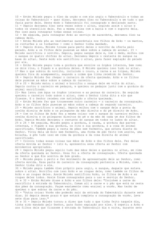 10 - Então Moisés pegou o óleo da unção e com ele ungiu o Tabernáculo e todas as
coisas do Tabernáculo - quer dizer, derramou óleo no Tabernáculo e em tudo o que
fazia parte dele. Deste modo o Tabernáculo foi consagrado e declarado santo.
11 - Depois derramou óleo sete vezes sobre o altar, ungindo assim o altar e
todos os utensílios dele. Fez a mesma coisa com a bacia e com o suporte dela.
Fez isso para consagrar todas essas coisas.
12 - Em seguida, para consagrar Arão ao serviço de sacerdote, derramou óleo na
cabeça dele.
13 - Então Moisés pôs as vestimentas sacerdotais nos filhos de Arão - os mantos,
os cinturões e os turbantes - como o Senhor tinha mandado.
14 - Depois disso, Moisés trouxe para perto deles o novilho da oferta pelo
pecado. Arão e os filhos dele puseram as mãos sobre a cabeça do animal. 15 Moisés sacrificou o novilho. Depois, pegou sangue dele e, com o dedo, molhou com
o sangue os quatro chifres do altar. Derramou depois o restante do sangue na
base do altar. Deste modo ele santificou o altar, para fazer expiação do pecado
por ele.
16 - Então Moisés pegou toda a gordura que envolve os órgãos internos, bem como
os dois rins, o fígado e a gordura deles. E Moisés queimou isso tudo no altar.
17 Mas o que sobrou do novilho, incluindo o couro, a carne e as tripas, Moisés
queimou fora do acampamento, segundo a ordem que tinha recebido do Senhor.
18 - Depois Moisés fez chegar o carneiro da oferta queimada. Arão e os filhos
dele puseram as mãos sobre a cabeça do carneiro.
19 e 20 - Moisés matou o animal e borrifou o sangue dele em volta do altar.
Depois cortou o carneiro em pedaços, e queimou os pedaços junto com a gordura do
animal sacrificado.
21- Mas lavou com água os órgãos internos e as pernas do carneiro. Em seguida
queimou o carneiro todo sobre o altar, como o Senhor tinha dito a ele que
fizesse. E o Senhor recebeu com satisfação a oferta queimada.
22 - Então Moisés fez que trouxessem outro carneiro - o carneiro da consagração.
Arão e os filhos dele puseram as mãos sobre a cabeça do segundo carneiro.
23 - Moisés sacrificou o animal. Depois molhou com o sangue dele a ponta da
orelha direita de Arão e os polegares da mão direita e do pé direito de Arão.
24 - Com os filhos de Arão fez a mesma coisa: com o sangue do carneiro molhou a
orelha direita e os polegares direitos do pé e da mão de cada um dos filhos de
Arão. Depois Moisés derramou o restante do sangue em todos os lados do altar.
25 e 26 - Em seguida, Moisés pegou a gordura, a cauda, a gordura das partes
internas, o fígado e sua gordura, os rins e sua gordura, e a coxa do animal
sacrificado. Também pegou a cesta de pães sem fermento, que estava diante do
Senhor. Tirou dela um bolo sem fermento, uma forma de pão feito com azeite, uma
bolacha, e pôs tudo isso em cima da gordura e da coxa direita do animal
sacrificado.
27 - Colocou todas essas coisas nas mãos de Arão e dos filhos dele. Fez delas
oferta movida ao Senhor - isto é, apresentou essa oferta ao Senhor com
movimentos apropriados.
28 - Depois Moisés pegou aquilo tudo das mãos deles e queimou no altar, em cima
da oferta queimada ao Senhor. Essa foi a oferta de consagração. Oferta queimada
ao Senhor e que Ele aceitou de bom grado.
29 - Moisés pegou o peito e fez movimento de apresentação dele ao Senhor, como
oferta movida. Essa parte do carneiro da consagração pertencia a Moisés, como o
Senhor tinha dito a ele.
30 - Moisés pegou também óleo próprio para ungir, e sangue, daquele que estava
sobre o altar. Borrifou com isso Arão e as roupas dele, como também os filhos de
Arão e as roupas deles. Assim Moisés santificou Arão, os filhos de Arão e as
roupas deles todos. Assim foram consagrados para o uso e serviço do Senhor.
31 e 32 - Então Moisés disse a Arão e aos filhos dele: "Cozinhem a carne do
sacrifício à entrada do Tabernáculo. Comam ali a carne e o pão que está na cesta
dos pães da consagração. Façam exatamente como ensinei a vocês. Mas terão de
queimar o que sobrar da carne e do pão.
33 - "Outra coisa: Vocês não poderão sair da entrada do Tabernáculo durante sete
dias. Só depois desse prazo é que estará completa a consagração de vocês. Leva
sete dias para isso."
34 e 35 - Depois Moisés tornou a dizer que tudo o que tinha feito naquele dia,
tinha sido mandado pelo Senhor, para fazer expiação por eles. E repetiu a Arão e
aos filhos dele que ficassem à entrada do Tabernáculo dia e noite, durante sete

 