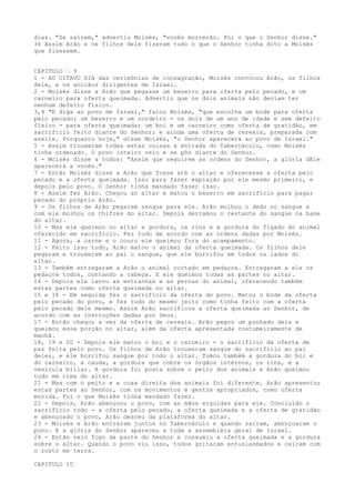 dias. "Se saírem," advertiu Moisés, "vocês morrerão. Foi o que o Senhor disse."
36 Assim Arão e os filhos dele fizeram tudo o que o Senhor tinha dito a Moisés
que fizessem.
CAPÍTULO ” 9
1 - AO OITAVO DIA das cerimônias de consagração, Moisés convocou Arão, os filhos
dele, e os anciãos dirigentes de Israel.
2 - Moisés disse a Arão que pegasse um bezerro para oferta pelo pecado, e um
carneiro para oferta queimada. Advertiu que os dois animais não deviam ter
nenhum defeito físico.
3,4 "E diga ao povo de Israel," falou Moisés, "que escolha um bode para oferta
pelo pecado; um bezerro e um cordeiro - os dois de um ano de idade e sem defeito
físico - para oferta queimada; um boi e um carneiro como oferta de gratidão, em
sacrifício feito diante do Senhor; e ainda uma oferta de cereais, preparada com
azeite. Porquanto hoje," disse Moisés, "o Senhor aparecerá ao povo de Israel."
5 - Assim trouxeram todas estas coisas à entrada do Tabernáculo, como Moisés
tinha ordenado. O povo inteiro veio e se pôs diante do Senhor.
6 - Moisés disse a todos: "Assim que seguirem as ordens do Senhor, a glória dEle
aparecerá a vocês."
7 - Então Moisés disse a Arão que fosse até o altar e oferecesse a oferta pelo
pecado e a oferta queimada. Isso para fazer expiação por ele mesmo primeiro, e
depois pelo povo. O Senhor tinha mandado fazer isso.
8 - Assim fez Arão. Chegou ao altar e matou o bezerro em sacrifício para pagar
pecado do próprio Arão.
9 - Os filhos de Arão pegaram sangue para ele. Arão molhou o dedo no sangue e
com ele molhou os chifres do altar. Depois derramou o restante do sangue na base
do altar.
10 - Mas ele queimou no altar a gordura, os rins e a gordura do fígado do animal
oferecido em sacrifício. Fez tudo de acordo com as ordens dadas por Moisés.
11 - Agora, a carne e o couro ele queimou fora do acampamento.
12 - Feito isso tudo, Arão matou o animal da oferta queimada. Os filhos dele
pegaram e trouxeram ao pai o sangue, que ele borrifou em todos os lados do
altar.
13 - Também entregaram a Arão o animal cortado em pedaços. Entregaram a ele os
pedaços todos, contando a cabeça. E ele queimou todas as partes no altar.
14 - Depois ele lavou as entranhas e as pernas do animal, oferecendo também
estas partes como oferta queimada no altar.
15 e 16 - Em seguida fez o sacrifício da oferta do povo. Matou o bode da oferta
pelo pecado do povo, e fez tudo do mesmo jeito como tinha feito com a oferta
pelo pecado dele mesmo. Assim Arão sacrificou a oferta queimada ao Senhor, de
acordo com as instruções dadas por Deus.
17 - Então chegou a vez da oferta de cereais. Arão pegou um punhado dela e
queimou essa porção no altar, além da oferta apresentada costumeiramente de
manhã.
18, 19 e 20 - Depois ele matou o boi e o carneiro - o sacrifício da oferta de
paz feita pelo povo. Os filhos de Arão trouxeram sangue do sacrifício ao pai
deles, e ele borrifou sangue por todo o altar. Tomou também a gordura do boi e
do carneiro, a cauda, a gordura que cobre os órgãos internos, os rins, e a
vesícula biliar. A gordura foi posta sobre o peito dos animais e Arão queimou
tudo em cima do altar.
21 - Mas com o peito e a coxa direita dos animais foi diferente. Arão apresentou
estas partes ao Senhor, com os movimentos e gestos apropriados, como oferta
movida. Foi o que Moisés tinha mandado fazer.
22 - Depois, Arão abençoou o povo, com as mãos erguidas para ele. Concluído o
sacrifício todo - a oferta pelo pecado, a oferta queimada e a oferta de gratidão
e abençoado o povo, Arão desceu da plataforma do altar.
23 - Moisés e Arão entraram juntos no Tabernáculo e quando saíram, abençoaram o
povo. E a glória do Senhor apareceu a toda a assembléia geral de Israel.
24 - Então veio fogo da parte do Senhor e consumiu a oferta queimada e a gordura
sobre o altar. Quando o povo viu isso, todos gritaram entusiasmados e caíram com
o rosto em terra.
CAPITULO 10

 