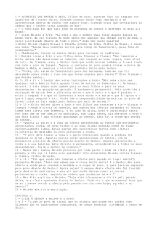 1 - ACONTECEU QUE NADABE e Abiú, filhos de Arão, puseram fogo não sagrado nos
aparelhos de incenso deles. Puseram incenso nesse fogo impróprio e se
apresentaram diante do Senhor com aquele fogo. Fizeram coisa que contrariava as
ordens que o Senhor tinha acabado de dar!
2 - O resultado foi que saiu fogo da presença do Senhor e destruiu os dois ali
mesmo!
3 - Disse Moisés a Arão: "Aí está o que o Senhor quis dizer quando falou: Eu
mesmo terei de ser tratado de modo santo por aqueles que chegam perto de mim, e
serei glorificado diante de todo o povo." Arão não disse palavra!
4 Então Moisés chamou Misael e Elzafã, primos de Arão, filhos de Uziel, e disse
aos dois: "Levem seus parentes mortos para longe do Tabernáculo, para fora do
acampamento."
5 - Obedeceram. Usaram os mantos deles para carregar os cadáveres.
6 - Moisés disse a Arão e aos filhos dele, Eleazar e Itamar: "Não lamentem a
morte deles; não desarrumem os cabelos, nem rasguem as suas roupas, como sinal
de luto. Se fizerem isso, o Senhor fará que vocês morram também, e ficará irado
com todo o povo de Israel. "Agora, o restante do povo poderá chorar a morte de
Nadabe e Abiú, e lamentar o terrível incêndio feito pelo Senhor.
7 - "Vocês, não saiam do Tabernáculo para não morrerem. Lembrem que foi
derramado sobre vocês o óleo com que foram ungidos pelo Senhor!" Eles fizeram o
que Moisés mandou.
8, 9, 10 e 11 - O Senhor deu estas instruções a Arão: "Não beba vinho nem
qualquer outra bebida forte quando tiver de entrar no Tabernáculo. Se beber,
morrerá. E esta regra vale também para os seus filhos e para os seus
descendentes, de geração em geração. É mandamento permanente. Pois vocês têm a
obrigação de marcar bem a diferença entre o que é santo e o que é profano entre o sagrado e o que só interessa a este mundo - e entre o que é impuro e o
que é limpo, segundo a Lei. Vocês têm a responsabilidade de ensinar ao povo de
Israel todas as leis dadas pelo Senhor por meio de Moisés."
12 e 13 - Então Moisés disse a Arão e aos filhos que restaram a ele - Eleazar e
Itamar: "Comam a oferta de cereais, que sobrou das ofertas queimadas ao Senhor.
Comam essa oferta sem fermento, e ao lado do altar, pois é coisa muito santa.
Por isso tem de ser comido no santuário, num lugar santo, ela pertence a você e
aos seus filhos - das ofertas queimadas ao Senhor. Esta foi a ordem que recebi
do Senhor.
14 - "Quanto ao peito e à coxa da oferta apresentada ao Senhor com movimentos
apropriados, vocês, os seus filhos e as suas filhas poderão comer em lugar
cerimonialmente limpo. Estas partes dos sacrifícios feitos como ofertas
voluntárias de gratidão do povo pertencem a vocês.
15 - "O povo deve trazer a coxa e o peito oferecidos quando a gordura foi
queimada no altar. Aquelas partes serão apresentadas ao Senhor, com os
movimentos próprios da oferta movida diante do Senhor. Depois pertencerão a
vocês e à sua família. Este direito é permanente, estendendo-se a todos os seus
descendentes. Assim o Senhor me ordenou."
16 - Nesse meio tempo, Moisés procurou por toda parte o bode da oferta pelo
pecado, e viu que já tinha sido queimado! Isto enraiveceu Moisés contra Eleazar
e Itamar, filhos de Arão.
17 e 18 - "Por que vocês não comeram a oferta pelo pecado no lugar santo?",
perguntou Moisés. "Pois bem sabem que é coisa muito santa! E o Senhor deu essa
oferta a vocês para levarem a maldade e a culpa do povo, e para fazerem expiação
pelo povo diante do Senhor! Agora vejam! O sangue desta oferta não foi trazido
para dentro do santuário, e era ali que vocês deviam comer as partes
pertencentes a vocês, segundo as ordens que receberam de mim."
19 - Mas Arão explicou a Moisés: "Hoje eles ofereceram a oferta pelo pecado
deles, e a oferta queimada diante do Senhor. Você viu o que aconteceu! Acha que
se eu tivesse comido a oferta pelo pecado num dia como hoje, agradaria ao
Senhor?"
20 - Moisés aceitou a explicação.
CAPITULO 11
1 - DISSE O SENHOR a Moisés e a Arão:
2 e 3 - "Digam ao povo de Israel que os animais que podem ser usados como
alimento são os quadrúpedes ruminantes, de unhas fendidas (dividindo o casco em
dois).

 