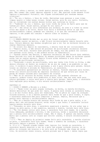 terra, ou sobre o ventre, ou tendo quatro pernas para andar, ou tendo muitos
pés. Não comam! São todas impuras segundo a Lei. Não queiram vocês mesmos ficar
impuros e manchados! Portanto, não fiquem contaminados por nenhuma dessas
criaturas!
44 - "Eu sou o Senhor, o Deus de vocês. Mantenham suas pessoas e suas vidas
limpas quanto a todas essas coisas. Sejam santos, pois Eu sou santo. Portanto,
não se contaminem com nenhum desses bichos que rastejam na terra.
45 - "Lembrem! Eu sou o Senhor, que tirei vocês da terra do Egito para que me
tenham por Deus. Sejam santos, porque Eu sou santo."
46 e 47 - São estas as leis referentes aos animais, às aves e a todos os seres
vivos das águas e da terra. Assim fica feita a diferença entre os que são
cerimonialmente limpos, podendo ser comidos, e os que são cerimonial mente
impuros, e não podem ser comidos - dentre todos os animais.
CAPITULO 12
1 - O SENHOR MANDOU Moisés dar ao povo de Israel estas instruções:
2 - "Quando nascer um menino, a mãe ficará cerimonialmente impura durante sete
dias. Estará debaixo das mesmas exigências que a Lei faz às mulheres durante as
regras femininas mensais.
3 - No oitavo dia depois do nascimento, o menino terá de ser circuncidado.
4 - "Depois disso, a mãe estará em processo de purificação cerimonial durante
trinta e três dias. Durante esse período de tempo, ela não poderá ter contato
com nenhuma coisa santa, e não poderá entrar no Tabernáculo.
5 - "Quando nascer uma menina, a impureza cerimonial da mãe durará duas semanas.
Nesse período ela terá de obedecer às mesmas proibições dadas às mulheres quando
estão com as regras mensais. Depois ficará ainda sessenta e seis dias em
processo de purificação cerimonial.
6 - "Terminado o prazo da purificação, seja que tenha tido filho ou filha, a mãe
deverá oferecer ao Senhor um cordeiro de um ano de idade e um pombinho ou uma
rola. O cordeiro é para oferta queimada; a ave é para oferta pelo pecado. Deverá
trazer as ofertas à entrada do Tabernáculo, ao sacerdote.
7 - "O sacerdote apresentará as ofertas ao Senhor, fazendo expiação pela mulher.
Então ela estará purificada da impureza cerimonial em que estava por causa da
perda de sangue causada pelo nascimento da criança.
8 - "Mas se os recursos da mulher forem poucos, não podendo oferecer um
cordeiro, poderá trazer dois pombinhos ou duas rolas. Uma das aves será para
oferta queimada; a outra será para a oferta pelo pecado. Deste modo, o sacerdote
fará expiação pela mulher, e ela estará cerimonialmente limpa."
CAPITULO 13
1 - DISSE O SENHOR a Moisés e a Arão:
2 e 3 - "Quem tiver na pele alguma inchação, ou bolha, ou mancha brilhante,
deverá desconfiar de que pode ser lepra. A pessoa será levada ao sacerdote Arão,
ou a um dos filhos dele, para ser examinada. "Se os pêlos do lugar da inchação
ficarem brancos, e se a mancha parecer mais funda do que a pele normal, é lepra.
O sacerdote examinará bem para comprovar a doença. Depois, declarará que a
pessoa está leprosa e cerimonialmente impura.
4 - "Mas se a mancha branca não parecer mais funda do que a pele sadia, e os
pêlos dali não estiverem brancos, então vejam o que fazer: O sacerdote isolará
aquela pessoa durante sete dias.
5 - "Passados os sete dias, o sacerdote examinará a mancha. Se ele achar que a
doença na pele parou, e não aumentou, manterá o doente, isolado mais sete dias.
6 - "No fim desses outros sete dias, o sacerdote fará novo exame. Se a mancha
ficou embaçada, perdendo o brilho, e não alastrou, então o sacerdote declarará
que a pessoa está cerimonialmente limpa. Não é lepra. É apenas uma mancha comum.
Basta que a pessoa lave as roupas que estiver usando, e estará cerimonialmente
limpa.
7 e 8 - "Mas se depois do primeiro exame feito pelo sacerdote, a mancha alastrar
na pele, o sacerdote fará novo exame. Vendo o aumento da inchação, o sacerdote
declarará impura a pessoa. É lepra.
9, 10 e 11 - "Quando alguém tomado como leproso for levado ao sacerdote, o
sacerdote deverá observar e ver se a pele tem alguma inchação branca, se os
pêlos na inchação são brancos e se nela está em formação uma chaga em carne
viva. Se encontrar esses sinais, estará provado que é lepra - dessa lepra que

 
