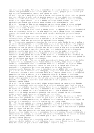 vai avançando na pele. Portanto, o sacerdote declarará o doente cerimonialmente
impuro. Nem precisará ficar isolado para verificação, porque já está claro que
ele está cerimonialmente impuro, por causa da lepra.
12 e13 - "Mas se o sacerdote vê que a lepra tomou conta do corpo todo, da cabeça
aos pés, cobrindo a pele toda da pessoa quanto pode ser visto pelo sacerdote
então será feito novo exame. Se de fato a lepra cobriu toda a carne do doente,
então virou lepra branca. Isto é a mesma coisa que estar curado. Por isso o
sacerdote declarará que a pessoa está curada e cerimonialmente limpa.
14 e 15 - "Agora, no dia em que aparecer na pele carne viva, a pessoa estará
impura. Ao ver isso, o sacerdote declarará impura a pessoa. A carne viva é
impura, nesse caso. É lepra.
16 e 17 - "Se a carne viva tornar a ficar branca, o leproso voltará ao sacerdote
para ser examinado outra vez. Se ele verificar que a lepra ficou inteiramente
branca, declarará que aquela pessoa está curada e portanto, cerimonialmente
limpa.
18,19 - "Quando alguém tiver uma ferida e ela sarar, mas no lugar dela ficar um
inchaço branco, ou mancha branca e brilhante, de um branco levemente
avermelhado, deve ser apresentado ao sacerdote para exame.
20 - "O sacerdote examinará a mancha. Se ela parece mais funda do que a pele, e
os pêlos embranqueceram, o sacerdote dará atestado de que o doente está leproso
e impuro, segundo a Lei. É lepra que brotou da ferida. 21, 22 e 23 - "Mas se o
sacerdote vê que os pêlos na mancha não estão brancos e que ela não parece mais
funda do que a pele, e não é brilhante mas, sim, embaçada, então o sacerdote
isolará o doente por sete dias. Se a mancha alastrar na pele, o sacerdote
declarará que aquele doente está leproso e cerimonialmente impuro. Mas se a
mancha brilhante parar de crescer e não alastrar, o sacerdote dará atestado de
que aquela pessoa está cerimonialmente limpa. Aquela doença na pele não passa de
uma ferida comum que está cicatrizando.
24, 25, 26, 27 e 28 - "No caso de pele queimada pelo fogo, pode acontecer isto:
a carne viva da queimadura pode virar mancha brilhante, meio branca ou meio
vermelha. Acontecendo isso, o sacerdote examinará a mancha. Se os pêlos estão
brancos e a mancha parece mais funda do que a pele, é lepra que brotou na
queimadura. O sacerdote declarará que aquela pessoa está leprosa e
cerimonialmente impura. Mas vendo o sacerdote que os pêlos não estão brancos e
que a mancha não é brilhante mas embaçada, nem parece mais funda do que a pele,
o sacerdote isolará o doente durante sete dias. Depois desse prazo, o sacerdote
examinará de novo a mancha. Se ela alastrou na pele, é lepra. O sacerdote
declarará impuro o doente. Mas se a mancha brilhante não avançou nem aumentou,
tendo também perdido o brilho, foi só uma inchação provocada pela queimadura;
ficando a cicatriz. O sacerdote dará atestado de que a pessoa está
cerimonialmente limpa.
29 e 30 - "Se um homem (ou mulher) tiver alguma doença na cabeça ou na barba,
deverá ser examinado pelo sacerdote. Se a infecção parecer mais funda do que a
pele, e se os cabelos no local enfermo forem fracos e amarelos, a doença é lepra
da cabeça ou da barba. Portanto, o sacerdote declarará impuro o doente.
31 - "Mas se o exame feito pelo sacerdote mostrar que é apenas mancha
superficial da pele, estando os cabelos com sua cor normal na parte enferma,
então o doente será posto em isolamento por sete dias.
32 e 33 - "Ao sétimo dia, o sacerdote examinará a doença. Se ela não se tiver
alastrado e não parecer mais funda do que a pele, e se os cabelos do local
enfermo não tiverem amarelecido, os cabelos serão rapados - mas não no local da
infecção. E o sacerdote isolará o doente por mais sete dias.
34 - "No fim dos outros sete dias, o sacerdote voltará a examinar a doença. Se
ela não se tiver alastrado e não parecer mais funda do que a pele, o sacerdote
dará atestado de que o doente está cerimonialmente limpo - bastando que a pessoa
lave as roupas que estiver usando.
35 e 36 - "Mas se, depois de todo esse processo de purificação cerimonial; a
doença alastrar muito na pele, o sacerdote fará novo exame. Ficando confirmado o
alastramento da doença, o sacerdote nem precisa verificar se os cabelos no local
da infecção estão amarelos: é evidente que é lepra. O doente está
cerimonialmente impuro.
37 - "Por outro lado, se o sacerdote achar que a doença não avançou, e que
nasceram cabelos sadios no local enfermo, é sinal que a lepra sarou. O sacerdote
fará declaração de que o doente está limpo, segundo a Lei.

 
