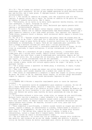 38 e 39 - "Se um homem (ou mulher) tiver manchas brilhantes na pele, estas serão
examinadas pelo sacerdote. Se ele vê que também aparecem na pele manchas brancas
mas sem brilho, não é nada grave. É impigem branca. A pessoa está
cerimonialmente limpa.
40 e 41 - "Se caírem os cabelos de alguém, isso não significa que ele seja
leproso. É apenas calva; não é lepra. Se caírem os cabelos só da parte da frente
da cabeça, é somente meia-calva. Não é lepra.
42 - "Entretanto, se na calva ou na meia calva aparecer mancha branca, com leves
tons vermelhos, é lepra. Surgindo na calva.
43 e 44 - "O sacerdote que verificar isso, declarará que aquela pessoa está
leprosa e cerimonialmente impura.
45 e 46 - "O leproso tem de seguir estas regras: andará com as roupas rasgadas
de propósito; andará com os cabelos despenteados bem desarrumados; andará com o
lábio superior coberto; e por onde andar gritará: 'Sou leproso! Sou leproso!'
"Além disso, enquanto durar a doença, será cerimonial mente impuro e morará fora
do acampamento.
47, 48, 49 e 50 - "Quando alguém desconfiar que pegou lepra em alguma peça de
roupa, de lã ou de linho - seja qual for a técnica de tecer empregada - e também
em qualquer roupa ou peça feita de pele, é preciso verificar; se a praga for
esverdeada ou avermelhada, é lepra. Terá de ser examinada pelo sacerdote. Ele
fará o exame e manterá isolado por sete dias o artigo prejudicado.
51 e 52 - "Terminado esse prazo, o sacerdote examinará de novo a praga. Se ela
tiver se alastrado, é lepra contagiosa. O artigo contaminado terá de ser
queimado.
53 e 54 - "Mas se o sacerdote vê que a praga não alastrou, o sacerdote dará
ordem para que o artigo seja lavado. Depois ficará isolado outros sete dias.
55 - "Depois dos sete dias, a peça é examinada pelo sacerdote, depois de ter
sido lavada outra vez. Se a praga não se alastrou, mas não mudou de cor, é lepra
que corrói. O artigo contaminado terá de ser queimado.
56 - "Mas se o sacerdote vê que a mancha perdeu a cor e o brilho, depois de ter
sido lavada a peça, então ele cortará aquela parte da roupa - de pele, ou de
qualquer tecido.
57 - "Se a praga tornar a aparecer na mesma peça, e alastrar, é lepra. A peça
terá de ser queimada.
58 - "Mas toda vez que a praga que pegar num artigo desses desaparecer quando
ele for lavado, será lavado segunda vez e poderá ser usado de novo.
59 ” "São estes os regulamentos a respeito a lepra das roupas ou outros artigos
de pele, de linho ou de lã. Seguindo estas regras, os artigos serão declarados
limpos ou impuros - quer dizer, serão declarados leprosos ou não."
CAPITULO 14
1 - O SENHOR DEU A Moisés o seguinte regulamento para os casos de leprosos
curados:
3, 4 e 5 - "O sacerdote sairá do acampamento para examinar a pessoa. Se ele vê
que a lepra desapareceu mesmo, exigirá o seguinte, para a cerimônia de
purificação: duas aves que a Lei permite ao povo comer; um pedaço de madeira de
cedro; um pano de forro vermelho; e uns ramos de hissopo. Mandará matar uma das
aves, que deverá ser posta numa vasilha de barro pendurada em cima de água
corrente.
6 - "O sacerdote molhará a outra ave, ainda viva, no sangue da ave sacrificada.
Molhará junto com ela a madeira, o pano vermelho e os ramos de hissopo.
7 - "Então o sacerdote borrifará daquele sangue sobre a pessoa curada da lepra.
Fará isso sete vezes. Só depois disso tudo é que o sacerdote declarará que
aquela pessoa está curada. Em seguida, soltará a ave viva, para que viva
livremente nos campos.
8 - "Para completar a purificação, o doente curado lavará as roupas que estiver
usando, rapará a cabeça, as sobrancelhas e a barba, tomará banho e tornará a
morar dentro do acampamento. Só que terá de ficar fora da tenda dele durante
sete dias. 9 - "Ao sétimo dia, rapará de novo a cabeça, a barba e as
sobrancelhas, lavará a roupa dele e tomará banho. Então será declarado
totalmente curado da lepra e cerimonialmente limpo.
10 - "No dia seguinte - no oitavo dia irá ao sacerdote levando dois cordeiros
sem defeito, uma cordeira de um ano de idade, também sem defeito, e quinze
litros de farinha fresca da melhor qualidade para oferta de cereal preparado com

 