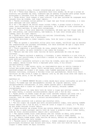 sairá e trancará a casa, ficando interditada por sete dias.
39 e 40 - "Sete dias depois, o sacerdote fará novo exame. Se vê que a praga se
alastrou nas paredes da casa, ordenará que as pedras atingidas peIa praga sejam
arrancadas e lançadas fora da cidade, num lugar declarado impuro.
41 - "Além disso, fará raspar a casa inteira. O pó que juntarem da raspagem será
lançado fora da cidade, num lugar impuro.
42 - "Serão colocadas outras pedras no lugar das que foram arrancadas, e a casa
será rebocada com novo reboco.
43 e 44 - "Se depois de feitas essas coisas todas, a praga tornar a brotar na
casa, será examinada outra vez pelo sacerdote. Se a praga se tiver alastrado na
casa, é lepra maligna. A casa está contaminada.
45 - "Por isso, a casa será demolida totalmente, dê modo que não fique nada de
pé: nem pedras, nem revestimento, nem madeira. E tudo será levado para fora da
cidade, para um lugar impuro.
46 - "Quem entrar na casa enquanto ela estiver interditada, ficará
cerimonialmente impuro até o anoitecer.
47 - "Quem descansar ou comer naquela casa, terá de lavar a roupa usada na
ocasião.
48 - "Mas se quando o sacerdote voltar para novo exame, verificar que as manchas
não reapareceram nas paredes reformadas, ele dará atestado de que a lepra está
curada e que a casa está limpa.
49 - "Para completar a purificação da casa, pegará duas aves, um pedaço de
madeira de cedro, um pano vermelho e uns ramos de hissopo.
50 - "Matará uma das aves numa vasilha de barro pendurada em cima de água
corrente.
51 e 52 - "Depois molhará a madeira, o hissopo, o pano vermelho e a ave viva no
sangue da ave sacrificada, e borrifará o sangue na casa sete vezes. Deste modo a
casa será purificada.
53 - "Então o sacerdote soltará a ave fora da cidade, para que viva livremente
nos campos. Assim ficará feita a expiação pela casa, e ela estará
cerimonialmente limpa.
54, 55, 56 e 57 - São estes, pois, os regulamentos para os vários lugares e
coisas que podem pegar lepra. Tanto servem para resolver a questão quando
aparecem pragas em roupas e em casas, como também aparecem na pele humana
manchas lustrosas, inchaços e feridas vivas nas queimaduras. Assim fica fácil
verificar se uma coisa é limpa ou impura; isto é, se uma coisa está com lepra ou
não. Aí está, pois, a lei da lepra.
CAPITULO 15
1, 2, e 3 - O SENHOR MANDOU Moisés e Arão darem mais estas instruções ao povo de
Israel: "O homem que tem derramamento anormal de líquido seminal, está
cerimonialmente contaminado. E isso, mesmo quando pára o derramamento.
4 - "A cama dele e todos os lugares onde ele sentar, estarão também
contaminados.
5 - "Quem encostar na cama dele terá de lavar a roupa que estiver usando, terá
de tomar banho, e estará cerimonialmente impuro até o fim do dia.
6 - "Quem sentar no mesmo lugar em que tiver sentado naquele que está com o
derramamento, a mesma coisa: terá de lavar a roupa que estiver usando na
ocasião, terá de tomar banho e estará cerimonialmente contaminado até o
anoitecer.
7 - "O mesmo acontece com a pessoa que encostar nele.
8 - "Se ele cuspir em alguém que está cerimonialmente limpo, esta pessoa também
ficará impura até o fim do dia, e terá de lavar a roupa e o corpo. 9 - "A sela
em que andar montado ficará impura.
10 - ”Quem encostar em alguma coisa que esteve debaixo dele ficará impuro até o
fim do dia, e quem carregar aquilo terá de lavar a própria roupa e tomar banho,
além de ficar cerimonialmente impuro até o anoitecer.
11 - "Se aquele homem tocar numa pessoa sem ter lavado as mãos, esta pessoa
ficará impura até o fim do dia, e terá de lavar a roupa e tomar banho.
12 - "Se aquele homem pegar numa vasilha de barro, deverá ser quebrada. Se for
de madeira, basta que seja lavada.
13 - "Quando parar o derramamento seminal, o homem começará um processo de
purificação cerimonial que durará sete dias. Para isso ele terá de lavar as suas
roupas e tomar banho em água corrente.

 