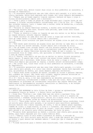 14 - "Ao oitavo dia, deverá trazer duas rolas ou dois pombinhos ao sacerdote, à
entrada do Tabernáculo.
15 - "O sacerdote apresentará uma ave como oferta pelo pecado, e a outra como
oferta queimada. Assim fará expiação pelo homem, por causa daquele derramamento.
16 - "Sempre que um homem expelir líquido seminal, banhará em água o corpo e
ficará cerimonialmente impuro até o anoitecer.
17 - "Toda a pele e todas as peças de roupa molhadas pelo líquido terão de ser
lavadas, e ficarão cerimonialmente contaminadas até o fim do dia. 18 - "Depois
das relações sexuais, tanto o homem como a mulher terão de banhar-se, e estarão
impuros até o entardecer.
19 - "Durante as regras femininas normais, a mulher está cerimonialmente
contaminada durante sete dias. Durante esse período, quem tocar nela ficará
contaminado até o anoitecer.
20 - "Todos os objetos e todos os lugares em que ela sentar ou se deitar durante
as regras mensais, estarão impuros também.
21 - "Quem encostar na cama dela terá de lavar a roupa que estiver vestindo,
terá de tomar banho, e ficará impuro até o anoitecer.
22 - "A mesma coisa acontece com quem encostar em alguma coisa na qual ela tiver
sentado.
23 - "Até mesmo quem encostar em alguma coisa que estiver na cama dela ou sobre
aquilo em que ela esteve sentada, ficará impuro até à entrada da noite.
24 - "Se um homem tiver relação sexual com ela durante aqueles dias ficará
cerimonialmente impuro por sete dias, e contaminará toda cama em que se deitar.
25 - "Quando as regras femininas durarem mais tempo do que o normal, ou
acontecerem fora do tempo certo, são aplicados os mesmos regulamentos dados para
o caso de regras normais.
26 e 27 "Assim, tudo aquilo em que ela se deitar ou sentar ficará cerimonial
mente impuro. E aquele que tiver contato com essas coisas também estará
contaminado até o anoitecer. Além disso, terá de lavar a roupa e o corpo. 28 "Sete dias depois que pararem as regras, a mulher estará cerimonialmente limpa.
29 - "Ao oitavo dia, trará duas rolas ou dois pombinhos ao sacerdote, à entrada
do Tabernáculo.
30 - "O sacerdote apresentará uma das aves como oferta pelo pecado, e a outra
como oferta pelo pecado, e a outra como oferta queimada. Assim fará expiação por
ela, na presença do Senhor, por causa daquela impureza cerimonial.
31 - "Deste modo vocês cuidarão de manter isoladas as coisas e pessoas impuras,
dos cidadãos de Israel. Não tendo este cuidado, aquelas pessoas morreriam ao
contaminar o meu Tabernáculo, que está entre eles."
32 e 33 - Esta é, pois, a lei que regulamenta as emissões genitais, incluindo as
emissões doentias, contaminando o homem e tudo que ele tocar. Esta lei também
regulamenta os problemas de contaminação resultante das regras femininas, das
hemorragias ou derramamentos anormais, masculinos ou femininos, e da relação
sexual com mulher cerimonialmente impura.
CAPITULO 16
1 - DEPOIS QUE MORRERAM os dois filhos de Arão - porque se apresentaram
erradamente diante do Senhor - o Senhor falou com Moisés:
2 - Disse Ele: "Previna o seu irmão Arão que não entre a qualquer hora, sem
necessidade, no Lugar Santo, atrás do véu. Ali estão a Arca e o assento da
misericórdia - chamada 'propiciatório'. Entrar ali é morte certa. Pois eu mesmo
aparecerei ali na nuvem, acima do assento da misericórdia.
3, 4 e 5 - "Para poder entrar ali, Arão terá de preencher estas condições: trará
um novilho para oferta pelo pecado, e um carneiro para sacrifício queimado;
entrará vestido com o manto sagrado, de linho, e com as demais peças sagradas,
também de linho: a roupa branca, a cinta e o turbante. (Só vestirá essa roupa
sagrada depois de banhar-se); do povo de Israel, trará dois bodes para a oferta
pelo pecado e um carneiro para oferta queimada, em favor do povo.
6 - "Primeiro Arão apresentará ao Senhor o novilho como oferta pelo pecado dele
mesmo, para fazer expiação por ele e pela família dele.
7 e 8 - "Depois trará os dois bodes à presença do Senhor, à entrada do
Tabernáculo. Ali fará sorteio para decidir qual o bode que deverá ser oferecido
ao Senhor e qual deverá ser mandado embora - razão por que é chamado 'bode
emissário'.
9 - "O bode escolhido para o Senhor será sacrificado, como oferta pelo pecado.

 