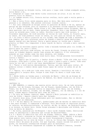 3 - Continuaram na direção norte, indo para o lugar onde tinham acampado antes,
entre Betel e Ai.
4 - Chegaram ao lugar onde Abrão tinha construído um altar. E ali de novo
prestou culto ao Senhor.
5 - Ló também estava rico. Possuía muitas ovelhas, muito gado e muita gente a
serviço dele.
6 - Mas a terra ficou sendo pequena para os dois. Não dava para sustentar as
pessoas e os rebanhos. Não podiam continuar vivendo juntos.
7 - Por isso começaram as brigas entre os pastores de Abrão e de Ló, apesar do
perigo em que estavam, pois os cananeus e os ferezeus viviam naquelas terras!
8 e 9 - Vendo a situação, Abrão disse a Ló: "Não devemos estar brigando. Nem os
meus pastores com os seus. Somos parentes chegados! Veja o que devemos fazer. A
terra se estende para todos os lados. Escolha a parte que você quiser, e
ficaremos separados. Se você escolher as terras do lado leste, eu ficarei aqui,
no oeste. Se você preferir ficar no oeste, eu irei para as terras do leste.
10 - Ló olhou a fértil planície do rio Jordão, bem regada em toda a extensão. É
bom lembrar que isto aconteceu antes de Sodoma e Gomorra serem destruídas.
Aquela região era uma beleza! Fazia a gente pensar no jardim que o Senhor
plantou no Éden! Era comparável à bela região do Egito, situada a meio caminho
de Zoar!
11 - Então Ló escolheu aquela parte: toda a baixada banhada pelo rio Jordão. E
partiu para lá, para o leste.
12 - Abrão continuou onde estava, na terra de Canaã. Vivendo na planície, Ló
usava as cidades daquela região como praças de comércio. E foi avançando,
armando as suas tendas cada vez mais adiante, até Sodoma.
13 - Os homens daquelas cidades eram muito maus. Viviam pecando horrivelmente
contra o Senhor.
14 e 15 - Depois que Ló partiu, o Senhor disse a Abrão: 'Olhe até onde sua vista
alcançar. Olhe para o norte, para o sul, para o leste e para o oeste. Toda essa
terra eu vou dar a você e aos seus descendentes! E para sempre!
16 - "Darei a você muitos descendentes. Tantos, que não dará para contar. Só
poderia contar o número deles quem fosse capaz de contar os grãos do pó da
terra!
17 - "Agora, vá e ande por toda essa terra. Examine o território em todo o
comprimento e largura dele. Porque é como digo: Eu darei a você toda essa
terra!"
18 - Abrão mudou as tendas para o arvoredo de Manre - dono de um bosque de
carvalhos. Esse lugar ficava perto de Hebrom. Ali Abrão construiu um altar ao
Senhor.
CAPÍTULO 14
1 - NÃO DEMOROU, e começou uma guerra entre vários reis. De um lado estavam:
Anrafel, rei de Sinear, Arioque, rei de Elasar, QuedorIaomer, rei de Elão e
Tidal, rei de Goim. Lutaram contra os seguintes reis: Bera, rei de Sodoma,
Birsa, rei de Gomorra, Sinabe, rei de Admá, Semeber, rei de Zeboim, e o rei de
Belá, cidade depois conhecida pelo nome de Zoar.
2 - Os reis de Sodoma, Gomorra, Admá, Zeboim e Belá juntaram os exércitos no
vale de Sidim - depois coberto pelo mar Salgado.
4 - Durante doze anos, foram dominados pelo rei Quedorlaomer. Mas no décimo
terceiro ano se rebelaram.
5 e 6 - Um ano depois da revolta', Quedorlaomer pôs em marcha os exércitos dele
e dos seus aliados. E começaram a matança. Pois derrotaram os seguintes povos:
os refains, em Asterote-Carnaim, os zuzins, em Hã, os emins, em Savé-Quiriataim,
e os horeus, no monte Seir. Estes foram atacados e derrotados até EIParã, que
fica na beira do deserto.
7 - Na volta, passaram por En-Mispate - mais tarde chamada Cades. Destruíram
todos os amalequitas e amorreus que viviam em Hazazom-Tamar.
8 e 9 - Nisso os exércitos dos reis de Sodoma, Gomorra, Admá, Zeboim e Belá
(isto é, Zoar), atacaram as forças de Quedorlaomer, Tidal, Amafel e Arioque.
Eram quatro reis contra cinco. Mas os cinco fracassaram e fugiram.
10 - A batalha foí no vale de Sidim ” isto é, no futuro Mar Salgado. Esse vale
estava cheio de poços de piche. Dos que fugiram, alguns caíram nos poços de
piche. Os restantes conseguiram escapar para as montanhas.
11 - Então os vencedores saquearam as cidades de Sodoma e Gomorra, levando

 