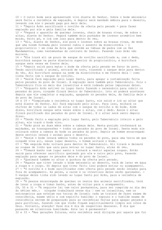 10 - O outro bode será apresentado vivo diante do Senhor. Sobre o bode emissário
será feita a cerimônia de expiação, e depois será mandado embora para o deserto,
levando com ele o pecado pago por meio dele.
11 - "Depois Arão sacrificará o novilho da oferta pelo pecado - para fazer
expiação por ele e pela família dele.
12 - "Pegará o aparelho de queimar incenso, cheio de brasas vivas, de sobre o
altar, diante do Senhor. Pegará também dois punhados de incenso aromático bem
moído, feito pó, e irá com isso para dentro do véu.
13 - "Ali, diante do Senhor, ele porá o incenso sobre as brasas vivas, de modo
que uma nuvem formada pelo incenso cubra o assento da misericórdia ” o
propiciatório - em cima da Arca que contém as tábuas de pedra com os Dez
Mandamentos, como testemunhas do contrato do Senhor. Fazendo isso Arão não
morrerá.
14 - "Ele trará ali um pouco de sangue do novilho sacrificado e, com o dedo,
borrifará sangue na parte dianteira superior do propiciatório, e borrifará
sangue sete vezes em frente dele.
15 - "Depois sairá para matar o bode da oferta pelo pecado em favor do povo.
Tendo sacrificado o animal, entrará de novo, trazendo o sangue dele para dentro
do véu. Ali borrifará sangue na sede da misericórdia e em frente dela ” como
tinha feito com o sangue do novilho.
16 - "Assim fará expiação pelo Lugar Santo, para apagar a contaminação feita
pelos pecados do povo de Israel. A expiação será também pelo Tabernáculo. Pois o
Tabernáculo fica no meio dos israelitas e está rodeado pelas impurezas deles.
17 - "Enquanto Arão estiver no Lugar Santo fazendo o necessário para cobrir os
pecados do povo, ninguém ficará dentro do Tabernáculo. Isto só poderá acontecer
depois que ele completar a expiação, apagando os pecados dele, da família dele e
do povo de Israel.
18 e 19 - "Completada a cerimônia no Lugar Santo, ele sairá e irá ao altar que
está diante do Senhor. Ali fará expiação pelo altar. Para isso, molhará os
chifres de todos os lados do altar com o sangue do novilho e do bode. Além
disso, borrifará sangue sete vezes sobre o altar, com o dedo. Assim o altar
ficará purificado dos pecados do povo de Israel. E o altar será santo depois
disso.
20 - "Tendo feito a expiação pelo Lugar Santo, pelo Tabernáculo inteiro e pelo
altar, ele trará o bode vivo.
21 - "Arão porá as duas mãos sobre a cabeça dele. Nesta posição confessará as
maldades, as transgressões - todos os pecados do povo de Israel. Deste modo ele
colocará sobre a cabeça do bode os pecados do povo. Depois um homem encarregado
deste serviço levará o animal para o deserto.
22 - "Assim o bode levará embora todos os pecados do povo, para uma terra em que
ninguém viva ali, nesse lugar deserto, o homem soltará o bode.
23 - "Em seguida Arão voltará para dentro do Tabernáculo. Ali tirará e deixará
as roupas de linho que usou para entrar no Lugar Santo, atrás do véu.
24 - "Tomará banho num lugar santo e tornará a vestir aquelas roupas. Então
sairá para oferecer sacrifício queimado por ele e outro pelo povo, fazendo
expiação para apagar os pecados dele e do povo de Israel.
25 - "Queimará também no altar a gordura da oferta pelo pecado.
26 - "Aquele que tiver levado o bode emissário ao deserto, terá de lavar em água
a roupa e o corpo. Só depois que tiver feito isso poderá entrar no acampamento.
27 - "O novilho e o bode sacrificados como oferta pelo pecado serão levados para
fora do acampamento. As peles, a carne e os intestinos deles serão queimados. O sangue deles tinha sido levado ao Lugar Santo por Arão, para a cerimônia de
expiação.
28 - "A pessoa encarregada de queimar os restos dos animais sacrificados, terá
de lavar a roupa e tomar banho, antes de voltar para o acampamento.
29, 30 e 31 - "A seguinte lei tem valor permanente, para ser cumprida no dia dez
do sétimo mês.:
ninguém trabalhará nesse dia ” nem os israelitas, nem os
estrangeiros que estejam nas terras de Israel; cada um tratará de fazer exame de
consciência, exame sério e com espírito humilde; o repouso e o humilde exame de
consciência servem de preparação para as cerimônias feitas para apagar pecados e
para purificar, fazendo com que vocês fiquem espiritualmente limpos aos olhos de
Deus. Portanto, atenção! Esse dia é dia de respeitoso descanso. É dia que
passarão em silenciosa humildade. Esta lei é permanente!
32 e 33 - "Nas gerações futuras, esta cerimônia será dirigida por aquele que for

 