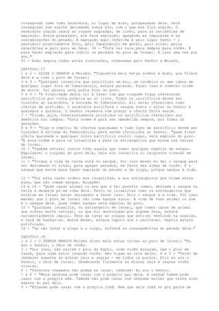 consagrado como Sumo Sacerdote, no lugar de Arão, antepassado dele. Será
consagrado com azeite derramado sobre ele, com o que ele fica ungido. O
sacerdote ungido usará as roupas sagradas, de linho, para as cerimônias de
expiação. Assim preparado, ele fará expiação, apagando as impurezas e as
contaminações do pecado. A expiação aqui referida é pelo Lugar Santo - o
santuário propriamente dito, pelo Tabernáculo em geral, pelo altar, pelos
sacerdotes e pelo povo de Deus. 34 - "Esta lei vale para sempre para vocês. É
para fazer expiação para cobrir os pecados do povo de Israel. E isso uma vez por
ano."
35 - Arão seguiu todas estas instruções, ordenadas pelo Senhor a Moisés.
CAPITULO 17
1 e 2 - DISSE O SENHOR a Moisés: "Transmita mais estas ordens a Arão, aos filhos
dele e a todo o povo de Israel:
3 e 4 - "Qualquer israelita que sacrificar um boi, um cordeiro ou uma cabra em
qualquer lugar fora do Tabernáculo, estará pecando. Fazer isso é cometer crime
de morte. Tal pessoa será posta fora do povo.
5 e 6 - "A finalidade desta lei é fazer com que ninguém fique oferecendo
sacrifícios por conta própria ao ar livre. Todos os sacrifícios devem ser
trazidos ao sacerdote, à entrada do Tabernáculo. Ali serão oferecidos como
ofertas de gratidão. O sacerdote borrifará o sangue sobre o altar do Senhor e
queimará a gordura. O Senhor receberá com prazer a oferta feita assim.
7 - "Ficam, pois, terminantemente proibidos os sacrifícios oferecidos aos
demônios nos campos. "Esta ordem é para ser obedecida sempre, por todas as
gerações.
8 e 9 - "Digo e repito: As ofertas queimadas e todo tipo de sacrifício devem ser
trazidos à entrada do Tabernáculo, para serem oferecidos ao Senhor. "Quem fizer
oferta queimada e qualquer outro sacrifício noutro lugar, será expulso do povo.
"E esta ordem é para os israelitas e para os estrangeiros que morem nas terras
de Israel.
10 - "Também estarei contra todo aquele que comer qualquer espécie de sangue.
Expulsarei o culpado do povo dele, seja ele israelita ou imigrante vivendo em
Israel.
11 - "Porque a vida da carne está no sangue. Por isso mesmo eu dei o sangue para
ser derramado no altar, para apagar pecados, em favor das almas de vocês. É o
sangue que serve para fazer expiação do pecado e da culpa, porque sangue é vida.
12 - "Por esta razão ordeno aos israelitas, e aos estrangeiros que vivem entre
eles, que não comam sangue. Ninguém!
13 e 14 - "Quem caçar animal ou ave que a Lei permite comer, derrame o sangue na
terra e despeje pó em cima dele. Tanto os israelitas como os estrangeiros que
estejam em Israel estão obrigados a fazer isso. Pois o sangue é a vida. Por isso
mandei que o povo de Israel não coma sangue nunca. A vida de todo animal ou ave
é o sangue dele. Quem comer sangue será expulso do povo.
15 - "Qualquer israelita, ou estrangeiro em Israel, que comer carne de animal
que sofreu morte natural, ou que foi destroçado por alguma fera, estará
cerimonialmente impuro. Terá de lavar as roupas que estiver vestindo na ocasião,
e terá de banhar-se. Assim mesmo, estará impuro até o anoitecer. Depois estará
purificado.
16 - "Se não lavar a roupa e o corpo, sofrerá as conseqüências do pecado dele."
CAPITULO 18
1 e 2 - O SENHOR MANDOU Moisés dizer mais estas coisas ao povo de Israel: "Eu
sou o Senhor, o Deus de vocês.
3 - "Por isso, não imitem o povo do Egito, onde vocês moraram, nem o povo de
Canaã, para onde estou levando vocês. Não Sigam as leis deles. 4 e 5 - "Terão de
obedecer somente às minhas leis e regras - em todos os pontos. Pois eu sou o
Senhor, o Deus de Israel. Obedecendo fielmente às minhas leis e regras vocês
viverão.
6 - "Parentes chegados não podem se casar. Lembrem! Eu sou o Senhor.
7 e 8 - "Moça nenhuma pode casar com o próprio pai dela. E nenhum homem pode
casar com a própria mãe. Também não pode casar com nenhuma mulher que tenha sido
esposa do pai dele.
9 - "Ninguém pode casar com a própria irmã. Nem que seja irmã só por parte de

 