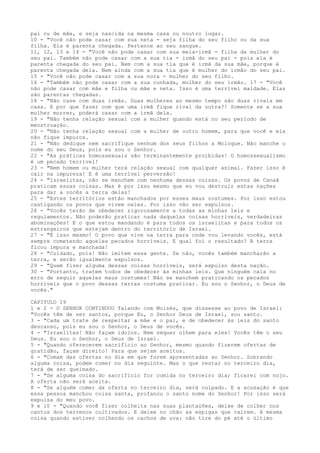 pai ou de mãe, e seja nascida na mesma casa ou noutro lugar.
10 - "Você não pode casar com sua neta - seja filha do seu filho ou da sua
filha. Ela é parenta chegada. Pertence ao seu sangue.
11, 12, 13 e 14 - "Você não pode casar com sua meia-irmã - filha da mulher do
seu pai. Também não pode casar com a sua tia - irmã do seu pai - pois ela é
parenta chegada do seu pai. Nem com a sua tia que é irmã da sua mãe, porque é
parenta chegada dela. Nem ainda com a sua tia que é mulher do irmão do seu pai.
15 - "Você não pode casar com a sua nora - mulher do seu filho.
16 - "Também não pode casar com a sua cunhada, mulher do seu irmão. 17 - "Você
não pode casar com mãe e filha ou mãe e neta. Isso é uma terrível maldade. Elas
são parentas chegadas.
18 - "Não case com duas irmãs. Duas mulheres ao mesmo tempo são duas rivais em
casa. E por que fazer com que uma irmã fique rival da outra?! Somente se a sua
mulher morrer, poderá casar com a irmã dela.
19 - "Não tenha relação sexual com a mulher quando está no seu período de
menstruação.
20 - "Não tenha relação sexual com a mulher de outro homem, para que você e ela
não fique impuros.
21 - "Não dedique nem sacrifique nenhum dos seus filhos a Moloque. Não manche o
nome do seu Deus, pois eu sou o Senhor.
22 - "As práticas homossexuais são terminantemente proibidas! O homossexualismo
é um pecado terrível!
23 - "Nem homem ou mulher terá relação sexual com qualquer animal. Fazer isso é
cair na impureza! E é uma terrível perversão!
24 - "Israelitas, não se manchem com nenhuma dessas coisas. Os povos de Canaã
praticam essas coisas. Mas é por isso mesmo que eu vou destruir estas nações
para dar a vocês a terra delas!
25 - "Estes territórios estão manchados por esses maus costumes. Por isso estou
castigando os povos que vivem neles. Por isso vão ser expulsos.
26 - "Vocês terão de obedecer rigorosamente a todas as minhas leis e
regulamentos. Não poderão praticar nada daquelas coisas horríveis, verdadeiras
abominações! E o que estou mandando é para todos os israelitas e para todos os
estrangeiros que estejam dentro do território de Israel.
27 - "É isso mesmo! O povo que vive na terra para onde vou levando vocês, está
sempre cometendo aqueles pecados horríveis. E qual foi o resultado? A terra
ficou impura e manchada!
28 - "Cuidado, pois! Não imitem essa gente. Se não, vocês também mancharão a
terra, e serão igualmente expulsos.
29 - "Quem fizer alguma dessas coisas horríveis, será expulso desta nação.
30 - "Portanto, tratem todos de obedecer às minhas leis. Que ninguém caia no
erro de seguir aqueles maus costumes! Não se manchem praticando os pecados
horríveis que o povo dessas terras costuma praticar. Eu sou o Senhor, o Deus de
vocês."
CAPITULO 19
1 e 2 - O SENHOR CONTINUOU falando com Moisés, que dissesse ao povo de Israel:
"Vocês têm de ser santos, porque Eu, o Senhor Deus de Israel, sou santo.
3 - "Cada um trate de respeitar a mãe e o pai, e de obedecer às leis do santo
descanso, pois eu sou o Senhor, o Deus de vocês.
4 - "Israelitas! Não façam ídolos. Nem sequer olhem para eles! Vocês têm o seu
Deus. Eu sou o Senhor, o Deus de Israel.
5 - "Quando oferecerem sacrifício ao Senhor, mesmo quando fizerem ofertas de
gratidão, façam direito! Para que sejam aceitos.
6 - "Comam das ofertas no dia em que forem apresentadas ao Senhor. Sobrando
alguma coisa, podem comer no dia seguinte. Mas o que restar no terceiro dia,
terá de ser queimado.
7 - "Se alguma coisa do sacrifício for comida no terceiro dia; ficarei com nojo.
A oferta não será aceita.
8 - "Se alguém comer da oferta no terceiro dia, será culpado. E a acusação é que
essa pessoa manchou coisa santa, profanou o santo nome do Senhor! Por isso será
expulsa do meu povo.
9 e 10 - "Quando você fizer colheita nas suas plantações, deixe de colher nos
cantos dos terrenos cultivados. E deixe no chão as espigas que caírem. A mesma
coisa quando estiver colhendo os cachos de uva: não tire do pé até o último

 