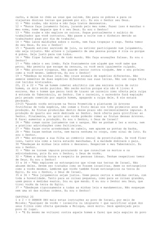cacho, e deixe no chão as uvas que caírem. São para os pobres e para os
viajantes doutras terras que passem por ali. Eu sou o Senhor seu Deus.
11 - "Não roube, não minta e não faça tratos desonestos.
12 - "Nunca faça juramento falso, jurando pelo meu nome. Fazer isso é manchar o
meu nome, nome daquele que é o seu Deus. Eu sou o Senhor!
13 - "Não roube e não explore os outros. Pague pontualmente o salário do
trabalhador que você contratou. Não passe a noite com o dinheiro devido ao
trabalhador pago por dia de trabalho.
14 - "Não lance maldições sobre o surdo, nem faça tropeçar o cego. Tenha temor
do seu Deus. Eu sou o Senhor!
15 - "Quando estiver servindo de juiz, ou estiver participando num julgamento,
não seja injusto. Não altere o julgamento de uma pessoa porque é rica ou porque
é pobre. Seja justo para com todos.
16 - "Não fique falando mal de todo mundo. Não faça acusações falsas. Eu sou o
Senhor!
17 - "Não odeie o seu irmão. Fale francamente com alguém que você sabe que
pecou. Não permita que escape da censura, ou você será igualmente culpado.
18 - "Não procure vingança. Não guarde rancor contra ninguém. Ame o seu próximo
como a você mesmo. Lembre-se, Eu sou o Senhor!
19 - "Obedeça às minhas leis. Não cruze animais de espécies diferentes. Não
semeie sementes de duas espécies diferentes nas suas terras. Não use roupa feita
com tecidos misturados.
20, 21 e 22 - "Se um homem cometer adultério com uma escrava noiva de outro
homem, os dois serão punidos. Não serão mortos porque ela não é livre: é
escrava. Mas o homem que pecou terá de trazer um carneiro como oferta pela culpa
à entrada do Tabernáculo, ao Senhor. Com o carneiro, o sacerdote fará expiação
pelo pecado cometido por aquele homem, apagando a culpa dele. E ele estará
perdoado.
23-25 "Quando vocês entrarem na Terra Prometida e plantarem lá árvores
frutíferas de toda espécie, não comam o fruto delas nos três primeiros anos de
produção. As frutas produzidas dentro desse prazo são cerimonialmente impuras. A
produção do quarto ano será dedicada ao Senhor. Será oferta para glorificar ao
Senhor. Finalmente, no quinto ano vocês poderão comer as frutas dessas árvores.
E farei aumentar a produção. Eu sou o Senhor, o Deus de Israel!
26 - "Não comam carne juntamente com o sangue. Não se ponham a ler a sorte, nem
a praticar adivinhações como feiticeiros.
27 - "Não façam corte arredondado do cabelo, nem aparem as pontas da barba.
28 - "Não façam nenhum corte, nem marca nenhuma no corpo, como sinal de luto. Eu
sou o Senhor.
29 - "Não entregue a sua filha ao comércio imoral da prostituição. Se você fizer
isso, tanto ela como a terra estarão manchadas. E a maldade dominará o país.
30 "Obedeçam às minhas leis sobre o descanso. Respeitem o meu Tabernáculo. Eu
sou o Senhor.
31 - "Não se tornem impuros procurando os que consultam os mortos e os
adivinhadores, pois Eu sou o Senhor, o Deus de vocês.
32 - "Dêem a devida honra e respeito às pessoas idosas. Tenham respeitoso temor
de Deus. Eu sou o Senhor!
33 e 34 - "Não explorem os estrangeiros que vivam nas terras de Israel. Não
abusem deles. Devem ser tratados como se fossem israelitas. Amem os estrangeiros
como a vocês mesmos. Lembrem que vocês também foram estrangeiros na terra do
Egito. Eu sou o Senhor, o Deus de Israel.
35 e 36 - "Nos julgamentos sejam justos. Usem pesos certos e medidas certas, com
toda a honestidade. Tanto para as coisas pequenas, como para as coisas grandes,
usem pesos e medidas exatos. Sou eu que mando. E eu sou o Senhor seu Deus, que
tirei vocês da terra do Egito.
37 - "Obedeçam rigorosamente a todas as minhas leis e mandamentos. Não esqueçam
nem uma só das minhas ordens. Eu sou o Senhor!
CAPITULO 20
1 e 2 - O SENHOR DEU mais estas instruções ao povo de Israel, por meio de
Moisés: "Qualquer de vocês - israelita ou imigrante - que sacrificar algum dos
seus filhos como oferta queimada a Moloque, será morto. Será apedrejado pelo
povo do lugar.
3 - "E Eu mesmo me voltarei contra aquele homem e farei que seja expulso do povo

 