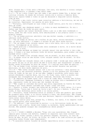 dele. Porque deu o filho dele a Moloque. Com isso, ele manchou e tornou indigno
o meu Tabernáculo, e ofendeu o meu santo nome.
4 e 5 - "E se o povo fingir que não sabe o que aquele homem fez, e deixar que
continue vivendo, Eu mesmo me voltarei contra ele e contra a família dele.
Destruirei aquele homem e todos os que me deixarem e seguirem outros deuses,
além de Mim.
6 - "Virarei o meu rosto contra quem consultar médiuns e feiticeiros, em vez de
me consultar. Expulsarei tal pessoa do povo dela.
7 - "Portanto, santifiquem as suas vidas e sejam santos, pois Eu sou o Senhor, o
Deus de vocês.
8 ” "Obedeçam, mas obedeçam mesmo! - a todos os meus mandamentos. Eu sou o
Senhor que faço de vocês um povo santo.
9 - "Todo aquele que lançar maldição sobre o pai ou a mãe será condenado à
morte. Quem faz uma coisa assim, está amaldiçoando a sua própria carne e o seu
próprio sangue.
10 - "Se um homem praticar adultério com uma mulher casada, o adúltero e a
adúltera serão mortos.
11 - "Se um homem se deitar com a mulher do pai dele, estará manchando o próprio
pai. Os dois adúlteros - o homem e a mulher do pai dele serão mortos.
12 - "Se um homem tiver relação sexual com a nora dele, ele e ela terão de ser
mortos. Corromperam um ao outro.
13 - "Quem praticar o homossexualismo será condenado à morte. Só a morte deles
faz justiça a eles.
14 - "É grande maldade um homem ter relação sexual com uma mulher e com a mãe
dela. O homem e as duas mulheres terão de morrer queimados, para acabar com essa
maldade entre o povo.
15 - "Se um homem tiver relação sexual com um animal, os dois serão mortos.
16 - "A mesma coisa se uma mulher tiver relação sexual com um animal. Os dois
serão mortos.
17 - "Um homem ter relação sexual com a própria irmã - ainda que seja irmã só
por parte de pai ou só por parte de mãe é coisa mais que vergonhosa! O homem e a
mulher serão eliminados do povo de Israel. E o castigo será dado em público.
18 - "Se um homem tiver relação sexual com uma mulher durante seu período
menstrual, os dois serão expulsos do povo.
19 e 20 - "Não tenha relação sexual com a sua tia solteira - seja paterna ou
materna, pois são parentes próximos. Quando a tia for parenta por afinidade viúva do irmão do seu pai ou da sua mãe, também é proibido, pois neste caso
estará ofendendo o marido dela, seu tio. Se fizer isso, você e a mulher não
escaparão das conseqüências do pecado cometido. Morrerão sem filhos.
21 - "É impureza um homem casar com a viúva do irmão dele. Ficarão sem filhos.
22 - "Israelitas! Obedeçam fielmente a todas as minhas leis e mandamentos! Se
não, expulsarei vocês da terra que vão receber de mim.
23 - "Não sigam os costumes dos povos que estou expulsando na frente de vocês.
Porque é por causa desses costumes que fiquei irado com eles.
24 - "Quanto a vocês, prometi que haveriam de receber a terra deles. E é terra
maravilhosa, 'terra que é fonte de leite e mel'. Eu sou o Senhor, o Deus de
vocês. E faço diferença entre vocês e os outros povos.
25 - "Portanto, façam diferença entre os animais e aves que permiti que sirvam
de alimento para vocês, e os outros animais e aves, não permitidos. Não fiquem
manchados comendo dos animais e aves que declarei impuros e proibidos, apesar da
terra estar cheia deles.
26 - "Sejam santos para mim, porque Eu, o Senhor, sou santo. E eu separei vocês
dos outros povos, para serem meus.
27 - "Os médiuns - que consultam os mortos - e os feiticeiros terão de ser
castigados com a morte. Sejam eles homens ou mulheres. Serão apedrejados até que
morram. Não poderão escapar das conseqüências desse pecado."
CAPITULO 21
1, 2 e 3 - DISSE O SENHOR a Moisés: "Diga isto aos sacerdotes: Não fiquem
impuros pelo contato com defunto. Somente no seguinte caso esse contato será
permitido a vocês: quando o morto for parente chegado. Portanto, no caso da
morte da mãe, do pai, do filho, da filha, do irmão e da irmã solteira por quem o
sacerdote tenha ficado como responsável.
4 - "O sacerdote exerce funções de grande importância entre o povo. Por isso não

 