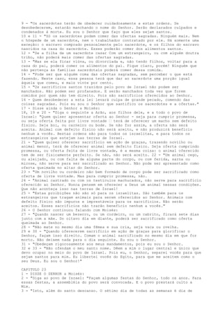 9 - "Os sacerdotes terão de obedecer cuidadosamente a estas ordens. Se
desobedecerem, estarão manchando o nome do Senhor. Serão declarados culpados e
condenados à morte. Eu sou o Senhor que faço que eles sejam santos.
10 e 11 - "Só os sacerdotes podem comer das ofertas sagradas. Ninguém mais. Nem
o hóspede de um sacerdote, nem o trabalhador contratado por ele. Há somente uma
exceção: o escravo comprado pessoalmente pelo sacerdote, e os filhos do escravo
nascidos na casa do sacerdote. Esses poderão comer dos alimentos santos.
12 - "Se a filha de um sacerdote casar Com um estrangeiro, ou com alguém doutra
tribo, não poderá mais comer das ofertas sagradas.
13 - "Mas se ela ficar viúva, ou divorciada e, não tendo filhos, voltar para a
casa do pai, poderá comer os alimentos do pai. Fique claro, porém! Ninguém que
não pertença às famílias sacerdotais poderá comer dessa comida.
14 - "Pode ser que alguém coma das ofertas sagradas, sem perceber o que está
fazendo. Neste caso, essa pessoa terá que dar ao sacerdote uma porção igual
àquela que comeu, e mais vinte por cento.
15 - "Os sacrifícios santos trazidos pelo povo de Israel não podem ser
manchados. Não podem ser profanados. E serão manchados toda vez que forem
comidos por quem não tem direito. Pois são sacrifícios oferecidos ao Senhor.
16 - Quem desobedecer a esta lei levará culpa de grande pecado, comendo das
coisas sagradas. Pois eu sou o Senhor que santifico os sacerdotes e a ofertas."
17 - Disse ainda o Senhor a Moisés:
18, 19 e 20 - "Diga o seguinte a Arão, aos filhos dele, e a todo o povo de
Israel: "Quem quiser apresentar oferta ao Senhor - seja para cumprir promessa,
ou seja oferta feita por livre vontade ” terá de oferecer um macho sem defeito
físico. Seja boi, ou carneiro ou bode. Se não for assim, a oferta não será
aceita. Animal com defeito físico não será aceito, e não produzirá benefício
nenhum a vocês. Bestas ordens são para todos os israelitas, e para todos os
estrangeiros que estejam nas terras de Israel.
21 - "Quem quiser oferecer sacrifício em ação de graças, trazendo novilho ou
animal menor, terá de oferecer animal sem defeito físico. Seja oferta cumprindo
promessa, ou oferta feita de livre vontade, é a mesma coisa: o animal oferecido
tem de ser fisicamente perfeito. Se não, não será aceito. 22 - "Um animal cego,
ou aleijado, ou com falta de alguma parte do corpo, ou com ferida, sarna ou
micose, não serve para ser sacrificado ao Senhor. Não pode ser apresentado como
oferta queimada no altar do Senhor.
23 - "Um novilho ou cordeiro não bem formado de corpo pode ser sacrificado como
oferta de livre vontade. Mas para cumprir promessa, não.
24 - "Animal castrado ou com os testículos machucados, não serve para sacrifício
oferecido ao Senhor. Nunca pensem em oferecer a Deus um animal nessas condições.
Que não aconteça isso nas terras de Israel!
25 - "Estas proibições não são só para os israelitas. São também para os
estrangeiros que tragam animais para serem oferecidos ao Senhor. Animais com
defeito físico são impuros e imprestáveis para os sacrifícios. Não serão
aceitos. Esses sacrifícios não trarão benefício nenhum a vocês."
26 - O Senhor continuou falando com Moisés:
27 - "Quando nascer um bezerro, ou um cordeiro, ou um cabrito, ficará sete dias
junto com a mãe. Do oitavo dia em diante, poderá ser sacrificado como oferta
queimada ao Senhor.
28 - "Não mate no mesmo dia uma fêmea e sua cria, seja vaca ou ovelha.
29 e 30 - "Quando oferecerem sacrifício em ação de graças para glorificar o
Senhor, façam isso direito. Comam o animal sacrificado no mesmo dia em que for
morto. Não deixem nada para o dia seguinte. Eu sou o Senhor.
31 - "Obedeçam rigorosamente aos meus mandamentos, pois eu sou o Senhor.
32 e 33 - "Não ofendam o meu santo nome. Dêem a mim o lugar central e único que
devo ocupar no meio do povo de Israel. Pois eu, o Senhor, separei vocês para que
sejam santos para mim. Eu libertei vocês do Egito, para que me aceitem como o
seu Deus. Eu sou o Senhor!"
CAPITULO 23
1 - DISSE O SENHOR a Moisés:
2 - "Diga ao povo de Israel: "Façam algumas festas do Senhor, todo os anos. Para
essas festas, a assembléia do povo será convocada. E o povo prestará culto a
Mim.
3 - "Isto, além do santo descanso. O sétimo dia de todas as semanas é dia de

 