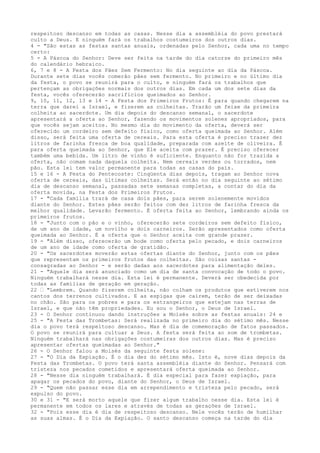 respeitoso descanso em todas as casas. Nesse dia a assembléia do povo prestará
culto a Deus. E ninguém fará os trabalhos costumeiros dos outros dias.
4 - "São estas as festas santas anuais, ordenadas pelo Senhor, cada uma no tempo
certo:
5 - A Páscoa do Senhor: Deve ser feita na tarde do dia catorze do primeiro mês
do calendário hebraico.
6, 7 e 8 - A Festa dos Pães Sem Fermento: No dia seguinte ao dia da Páscoa.
Durante sete dias vocês comerão pães sem fermento. No primeiro e no último dia
da festa, o povo se reunirá para o culto, e ninguém fará os trabalhos que
pertençam as obrigações normais dos outros dias. Em cada um dos sete dias da
festa, vocês oferecerão sacrifícios queimados ao Senhor.
9, 10, 11, 12, 13 e 14 - A Festa dos Primeiros Frutos: É para quando chegarem na
terra que darei a Israel, e fizerem as colheitas. Trarão um feixe da primeira
colheita ao sacerdote. Um dia depois do descanso semanal, o sacerdote
apresentará a oferta ao Senhor, fazendo os movimentos solenes apropriados, para
que vocês sejam aceitos. No mesmo dia do movimento da oferta, deverá ser
oferecido um cordeiro sem defeito físico, como oferta queimada ao Senhor. Além
disso, será feita uma oferta de cereais. Para esta oferta é preciso trazer dez
litros de farinha fresca de boa qualidade, preparada com azeite de oliveira. É
para oferta queimada ao Senhor, que Ele aceita com prazer. É preciso oferecer
também uma bebida. Um litro de vinho é suficiente. Enquanto não for trazida a
oferta, não comam nada daquela colheita. Nem cereais verdes ou torrados, nem
pão. Esta lei tem valor permanente para todas as casas do país.
15 e 16 - A Festa do Pentecoste: Cinqüenta dias depois, tragam ao Senhor nova
oferta de cereais, das últimas colheitas. Será então no dia seguinte ao sétimo
dia de descanso semanal, passadas sete semanas completas, a contar do dia da
oferta movida, na Festa dos Primeiros Frutos.
17 - "Cada família trará de casa dois pães, para serem solenemente movidos
diante do Senhor. Estes pães serão feitos com dez litros de farinha fresca da
melhor qualidade. Levarão fermento. É oferta feita ao Senhor, lembrando ainda os
primeiros frutos.
18 - "Junto com o pão e o vinho, oferecerão sete cordeiros sem defeito físico,
de um ano de idade, um novilho e dois carneiros. Serão apresentados como oferta
queimada ao Senhor. É a oferta que o Senhor aceita com grande prazer.
19 - "Além disso, oferecerão um bode como oferta pelo pecado, e dois carneiros
de um ano de idade como oferta de gratidão.
20 - "Os sacerdotes moverão estas ofertas diante do Senhor, junto com os pães
que representam os primeiros frutos das colheitas. São coisas santas consagradas ao Senhor - e serão dadas aos sacerdotes para alimentação deles.
21 - "Aquele dia será anunciado como um dia de santa convocação de todo o povo.
Ninguém trabalhará nesse dia. Esta lei é permanente. Deverá ser obedecida por
todas as famílias de geração em geração.
22 ” "Lembrem. Quando fizerem colheita, não colham os produtos que estiverem nos
cantos dos terrenos cultivados. E as espigas que caírem, terão de ser deixadas
no chão. São para os pobres e para os estrangeiros que estejam nas terras de
Israel, e que não têm propriedades. Eu sou o Senhor, o Deus de Israel.
23 - O Senhor continuou dando instruções a Moisés sobre as festas anuais: 24 e
25 - "A Festa das Trombetas: Será realizada no primeiro dia do sétimo mês. Nesse
dia o povo terá respeitoso descanso. Mas é dia de comemoração de fatos passados.
O povo se reunirá para cultuar a Deus. A festa será feita ao som de trombetas.
Ninguém trabalhará nas obrigações costumeiras dos outros dias. Mas é preciso
apresentar ofertas queimadas ao Senhor."
26 - O Senhor falou a Moisés da seguinte festa solene:
27 - "O Dia da Expiação. É o dia dez do sétimo mês. Isto é, nove dias depois da
Festa das Trombetas. O povo terá santa assembléia diante do Senhor. Pensará com
tristeza nos pecados cometidos e apresentará oferta queimada ao Senhor.
28 - "Nesse dia ninguém trabalhará. É dia especial para fazer expiação, para
apagar os pecados do povo, diante do Senhor, o Deus de Israel.
29 - "Quem não passar esse dia em arrependimento e tristeza pelo pecado, será
expulso do povo.
30 e 31 - "E será morto aquele que fizer algum trabalho nesse dia. Esta lei é
permanente em todos os lares e através de todas as gerações de Israel.
32 - "Pois esse dia é dia de respeitoso descanso. Nele vocês terão de humilhar
as suas almas. É o Dia da Expiação. O santo descanso começa na tarde do dia

 