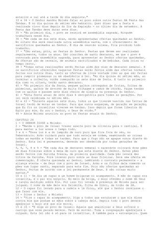 anterior e vai até a tarde do dia seguinte."
33 e 34 - O Senhor mandou Moisés falar ao povo sobre outra festa: HA Festa das
Tendas. É no dia quinze do sétimo mês hebraico. Quer dizer que a festa é
realizada cinco dias depois do Dia da Expiação - no último dia de setembro. A
Festa das Tendas deve durar sete dias.
35 - "No primeiro dia, o povo se reunirá em assembléia sagrada. Ninguém
trabalhara nesse dia.
36 - "Em cada um dos sete dias, serão apresentadas ofertas queimadas ao Senhor.
No oitavo dia será realizada outra assembléia santa, com o oferecimento de
sacrifícios queimados ao Senhor. É dia de reunião solene. Fica proibido todo
trabalho.
37 - "São estas, pois, as festas do Senhor. Festas que devem ser realizadas
regularmente, todos os anos. São ocasiões de santo descanso, em que o povo é
convocado para assembléia sagrada, para apresentar ao Senhor ofertas queimadas.
As ofertas são de cereais, de animais sacrificados e de bebidas. Cada coisa no
tempo certo.
38 - "Todas estas realizações serão feitas além dos dias de descanso semanal. E
os sacrifícios oferecidos naquelas festas serão feitos além das ofertas normais
feitas nos outros dias, tanto as ofertas de livre vontade como as que são feitas
para cumprir promessas ou em obediência à Lei. "No dia quinze do sétimo mês, ao
terminar a colheita, vocês começarão os sete dias de festa. E tanto no primeiro
dia como no oitavo, terão santo descanso.
40 - "No primeiro dia da festa, peguem galhos carregados de frutas, folhas de
palmeiras, galhos de árvores de muita folhagem e ramos de chorão. Façam tendas
com os galhos e passem sete dias cheios de alegria na presença do Senhor.
41 - "Esta festa anual de sete dias é obrigatória para todas as gerações. Por
lei será celebrada no sétimo mês.
42 e 43 - "Durante aqueles sete dias, todos os que tiverem nascido nas terras de
Israel terão de morar em tendas. Para que nunca esqueçam, de geração em geração,
que Eu fiz os israelitas viverem em tendas. Isso depois que forem libertos do
Egito por mim. Eu sou o Senhor, o Deus de vocês."
44 - Assim Moisés anunciou ao povo as festas anuais do Senhor.
CAPITULO 24
1 - O SENHOR DISSE a Moisés:
2 - "Mande o povo de Israel trazer azeite puro de oliveira para o castiçal. É
para manter a luz acesa o tempo todo.
3 e 4 - "Essa luz é a do lampião de ouro puro que fica fora do véu, no
Tabernáculo. Arão cuidará para que tudo esteja em ordem, examinando as coisas
todas as manhãs e todas as tardes. Para que o fogo não se apague nunca diante do
Senhor. Esta lei é permanente, devendo ser obedecida por todas gerações de
Israel.
5, 6, 7, 8 e 9 - "Em cada dia de descanso semanal o sacerdote colocará doze pães
em duas fileiras sobre a mesa de ouro que está diante do Senhor. Estes pães
serão feitos com farinha fresca, de primeira qualidade. Cada pão levará dez
litros da farinha. Porá incenso puro sobre as duas fileiras. Será uma oferta em
comemoração. É oferta queimada ao Senhor, lembrando o contrato permanente - a
aliança eterna - de Deus com o povo de Israel. Arão e os filhos dele comerão os
pães num lugar santo, separado para este fim. Pois são ofertas queimadas ao
Senhor, feitas de acordo com a lei permanente de Deus. E são coisas muito
santas."
10 e 11 - Um dia um rapaz e um homem brigaram no acampamento. A mãe do rapaz era
israelita, e o pai era egípcio. No meio da briga, o moço ofendeu o nome de Deus
e lançou maldição sobre Ele. Por isso foi levado à presença de Moisés para ser
julgado. O nome da mãe dele era Selomite, filha de Dibri, da tribo de Dã.
12 - O rapaz foi levado para a cadeia e lá ficou, até que o Senhor revelasse o
que fazer com ele.
13 - Disse o Senhor a Moisés:
14 - "Tire o rapaz do acampamento. Diga a todos que escutaram o que ele disse
contra mim que ponham as mãos sobre a cabeça dele. Depois todo o povo deverá
apedrejar o moço até que ele morra.
15 e 16 - "E diga ao povo de Israel: Aquele que amaldiçoar a Deus sofrerá o
castigo que esse pecado merece. Terá de morrer. Toda a congregação apedrejará o
culpado. Esta lei não é só para os israelitas. É também para o estrangeiro. Quem

 