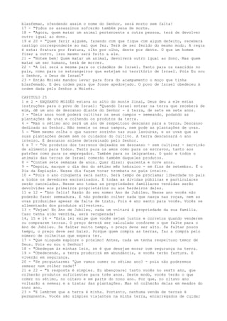 blasfemar, ofendendo assim o nome do Senhor, será morto sem falta!
17 - "Todos os assassinos sofrerão também pena de morte.
18 - "Agora, quem matar um animal pertencente a outra pessoa, terá de devolver
outro igual ao dono.
19 e 20 - "Quem ferir alguém, fazendo com que fique com algum defeito, receberá
castigo correspondente ao mal que fez. Terá de ser ferido do mesmo modo. A regra
é esta: fratura por fratura, olho por olho, dente por dente. O que um homem
fizer a outro, isso mesmo será feito a ele.
21 - "Notem bem! Quem matar um animal, devolverá outro igual ao dono. Mas quem
matar um ser humano, terá de morrer.
22 - "A lei será a mesma para os cidadãos de Israel. Tanto para os nascidos no
país, como para os estrangeiros que estejam no território de Israel. Pois Eu sou
o Senhor, o Deus de Israel"
23 - Então Moisés mandou levar para fora do acampamento o moço que tinha
blasfemado. E deu ordem para que fosse apedrejado. O povo de Israel obedeceu à
ordem dada pelo Senhor a Moisés.
CAPITULO 25
1 e 2 - ENQUANTO MOISÉS estava no alto do monte Sinai, Deus deu a ele estas
instruções para o povo de Israel: "Quando Israel entrar na terra que receberá de
mim, dê um ano de descanso diante do Senhor - à terra, de sete em sete anos.
3 - "Seis anos você poderá cultivar os seus campos - semeando, podando as
plantações de uvas e colhendo os produtos da terra.
4 - "Mas o sétimo ano será um ano de respeitoso descanso para a terra. Descanso
dedicado ao Senhor. Não semeie os seus campos, nem pode as plantações de uvas.
5 - "Nem mesmo colha o que nascer sozinho nas suas lavouras, e as uvas que as
suas plantações derem sem os cuidados do cultivo. A terra descansará o ano
inteiro. É descanso solene determinado pelo Senhor.
6 e 7 - "Os produtos dos terrenos deixados em descanso - sem cultivar - servirão
de alimento para todos. Tanto para os amos como para os escravos, tanto aos
patrões como para os empregados. Também para os imigrantes. O gado e todos o
animais das terras de Israel comerão também daqueles produtos.
8 - "Contem sete semanas de anos. Quer dizer: quarenta e nove anos.
9 - "Depois, marque o dia dez do sétimo mês hebraico - em fins de setembro. É o
Dia da Expiação. Nesse dia façam tocar trombeta no país inteiro.
10 - "Pois o ano cinqüenta será santo. Será tempo de proclamar liberdade no país
a todos os devedores escravizados. E todas as dívidas públicas e particulares
serão canceladas. Nesse ano todas as propriedades familiares vendidas serão
devolvidas aos primeiros proprietários ou aos herdeiros deles.
11 e 12 - "Ano feliz! Razão do seu nome: Ano de Jubileu. Nesse ano vocês não
poderão fazer semeadura. E não poderão colher nada que nasça nas roças, nem as
uvas produzidas apesar da falta de trato. Pois é ano santo para vocês. Vocês se
alimentarão dos produtos silvestres.
13 - "Vejam! No Ano de Jubileu, cada um voltará à propriedade da sua família.
Caso tenha sido vendida, será recuperada!
14, 15 e 16 - "Esta lei exige que vocês sejam justos e corretos quando venderem
ou comprarem terras. O preço deverá ser calculado conforme o que falte para o
Ano de Jubileu. Se faltar muito tempo, o preço deve ser alto. Se faltar pouco
tempo, o preço deve ser baixo. Porque quem compra as terras, faz a compra pelo
número de colheitas que espera ter.
17 - "Que ninguém explore o próximo! Antes, cada um tenha respeitoso temor de
Deus. Pois eu sou o Senhor!
18 - "Obedeçam às minhas leis, se é que desejam morar com segurança na terra.
19 - "Obedecendo, a terra produzirá em abundância, e vocês terão fartura. E
viverão em segurança.
20 - "Se perguntarem: 'Que vamos comer no sétimo ano? - pois não poderemos
semear nem colher nada!'
21 e 22 - "A resposta é simples. Eu abençoarei tanto vocês no sexto ano, que
colherão produtos suficientes para três anos. Deste modo, vocês terão o que
comer no sétimo, no oitavo e em parte do nono ano. Por que, no oitavo ano
voltarão a semear e a tratar das plantações. Mas só colherão delas em meados do
nono ano.
23 - "E lembrem que a terra é minha. Portanto, nenhuma venda de terras é
permanente. Vocês são simples viajantes na minha terra, encarregados de cuidar

 