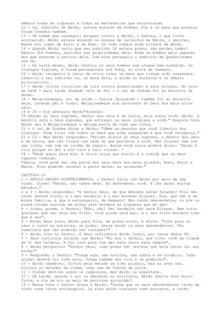 embora todas as riquezas e todas as mercadorias que encontraram.
12 - Ló, sobrinho de Abrão, estava morando em Sodoma. Ele e os bens que possuía
foram levados também.
13 - Um homem que conseguiu escapar contou a Abrão, o hebreu, o que tínha
acontecido. Abrão estava morando no bosque de carvalhos de Manre, o amorreu.
Manre era irmão de Escol e de Aner. Os três irmãos eram aliados de Abrão.
14 - Quando Abrão ouviu que seu sobrinho Ló estava preso, não perdeu tempo!
Reuniu 318 homens, nascidos nas propriedades dele. Eram os homens mais capazes
dos que estavam a serviço dele. Com eles perseguiu o exército de Quedorlaomer
até Dã.
15 - De noite mesmo, Abrão chefiou os seus homens num ataque bem sucedido. Os
inimigos fugiram, e foram perseguidos até Hobá, ao norte de Damasco.
16 - Abrão recuperou e levou de volta todos os bens que tinham sido saqueados.
Libertou o seu sobrinho Ló, os bens dele, e ainda as mulheres e os demais
prisioneiros.
17 - Abrão voltou vitorioso da luta contra Quedorlaomer e seus aliados. No vale
de Savé - mais tarde chamado vale do Rei - o rei de Sodoma foi ao encontro de
Abrão.
18 - Melquisedeque, rei de Salém - futura Jerusalém - também foi ao encontro
dele, levando pão e vinho. Melquisedeque era sacerdote do Deus dos mais altos
céus.
19 e 20 - Ele abençoou Abrão"dizendo:
"A bênção do Deus supremo, Senhor dos céus e da terra, seja sobre você, Abrão. E
bendito seja o Deus supremo, que entregou os seus inimigos a você." Naquela hora
Abrão deu a Melquisedeque a décima parte de tudo que tinha.
21 - O rei de Sodoma disse a Abrão: "Dême as pessoas que você libertou dos
inimigos. Pode ficar com todos os bens que eles saquearam e que você recuperou."
22 e 23 - Mas Abrão respondeu: "Afirmo diante do Deus supremo, o Senhor dos céus
e da terra, que não ficará com nada do que pertence a você. Não ficarei nem com
uma linha, nem com um cordão de sapato. Assim você nunca poderá dizer: 'Abrão é
rico porque eu dei a ele tais e tais coisas. '
24 - "Nada quero para mim. A única coisa que aceito é a comida que os meus
rapazes comeram.
"Agora, você pode dar uma parte dos seus bens aos meus aliados, Aner, EscoL e
Manre. Eles poderão receber a parte deles, se quiserem."
CAPÍTULO 15
1 - DEPOIS DESSES ACONTECIMENTOS, o Senhor falou com Abrão por meio de uma
visão. Disse: "Abrão, não tenha medo. Eu defenderei você. E lhe darei muitas
bênçãos."
2 e 3 - Abrão respondeu: "á Senhor Deus, de que bênçãos estás falando? Pois não
tenho nenhum filho, e o meu herdeiro é o meu mordomo Eliezer. Ele, que não é da
minha família, e que é estrangeiro, de Damasco! Não tendo descendente, ou ele ou
algum criado nascido em minha casa herdará as riquezas que me dás!
4 - Disse, porém, o Senhor: "Não, não! Seu herdeiro não será Eliezer. Nem outro
qualquer que não seja seu filho. Você ainda será pai, e o seu filho herdará tudo
que é seu".
5 - Então Deus levou Abrão para fora, em plena noite, e disse: "Olhe para os
céus e conte as estrelas, se puder. Assim serão os seus descendentes. Tão
numerosos que não poderão ser contados!"
6 - Abrão creu no Senhor. E Deus considerou Abrão justo, por causa dessa fé.
7 - Deus continuou falando com Abrão: "Eu sou o Senhor, que tirei você da cidade
de Ur dos Caldeus. E fiz isso para lhe dar esta terra para sempre".
8 - Abrão perguntou: "Senhor Deus, como posso ter certeza que esta terra vai ser
minha?"
9 - Respondeu o Senhor: "Traga aqui uma novilha, uma cabra e um cordeiro. Cada
animal deverá ter três anos. Traga também uma rola e um pombinho".
10 - Abrão obedeceu. Cortou pela metade os três animais, mas as aves não.
Colocou as metades em ordem, cada uma em frente da outra.
11 - Vinham abutres sobre os cadáveres, mas Abrão os espantava.
12 - De tarde, quando o sol ia descendo no horizonte, Abrão sentiu sono muito
forte, e ele se viu no meio de pavorosa escuridão!
13 - Nessa hora o Senhor disse a Abrão: "Saiba que os seus descendentes terão de
viver numa terra estrangeira. Lá eles serão tratados como escravos, e terão

 