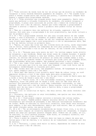 dela.
24 - "Todo contrato de venda terá de ter um artigo que dá direito ao vendedor de
recuperar a terra vendida mediante pagamento de resgate. 25 - "Se alguém ficar
pobre e vender alguma parte das terras que possui, o parente mais chegado dele
pagará o resgate pela propriedade vendida.
26 e 27 - "Pode acontecer que ninguém possa fazer esse pagamento. Neste caso,
assim que melhorar a situação financeira do vendedor, ele poderá recuperar a
propriedade. O preço será calculado de acordo com o número de colheitas que
falta fazer até o Ano de Jubileu. Aquele que tinha comprado a propriedade é
obrigado a aceitar o negócio. Assim o primeiro dono poderá voltar às terras
dele.
28 - "Mas se o primeiro dono não melhorar de situação, esperará o Ano de
Jubileu. Até esse ano, a propriedade é do novo proprietário, mas então voltará a
ser do primeiro dono.
29 e 30 - "Se a propriedade vendida for uma casa situada dentro de uma cidade
murada, o caso é diferente. O vendedor só poderá comprar de novo a casa dentro
de um ano, a contar do dia da venda. Se não for resgatada dentro desse prazo, a
casa ficará para sempre com o novo proprietário e com os descendentes dele. Nem
no Ano de Jubileu voltará ao primeiro dono.
31 - "Agora, as casas das vilas que não tiverem muros em volta, serão negociadas
com as terras. Tanto poderão ser compradas de novo pelo primeiro dono, como
terão de ser devolvidas a ele no Ano de Jubileu, se não tiverem sido resgatadas
antes.
32, 33 e 34 - "Atenção para este ponto da Lei! ”Os levitas sempre terão direito
de recuperar o que venderam. Mesmo que sejam casas de cidades muradas. E quando
um levita não puder resgatar a casa que vendeu, será devolvida a ele no Ano de
Jubileu. Os levitas têm direito de possuir as casas das cidades dadas a eles.
Mas os levitas não poderão vender os terrenos que ficam junto das cidades deles.
São propriedades deles para sempre. Não poderão pertencer a mais ninguém.
35 - "Se o seu irmão ficar pobre, você é responsável pelo sustento dele. Faça
convite a ele para que viva na sua casa como hóspede - como você faria com um
estrangeiro recém-chegado ou viajando pelo país.
36 - "Não receba dele nem juros, nem pagamento nenhum. Dê hospedagem de graça a
ele. Tenha respeito para com o seu Deus.
37 - "Note bem! Não queira tirar proveito dele! Nada de cobrar juros, se você
emprestar dinheiro a ele! E não cobre nada dele pela alimentação. 38 "Israelitas! Eu sou o Senhor seu Deus. Fui Eu que tirei vocês do Egito para dar
a vocês a terra de Canaã e para ser o seu Deus!
39, 40 e 41 - "Outra coisa. Se o seu concidadão israelita, estando em sua
companhia, ficar tão pobre que se venda a você, veja lá! Não faça dele um
escravo! Ele prestará serviços a você como trabalhador contratado, ou como
hóspede. Fará isso até o Ano de Jubileu. Nessa ocasião, ele e os filhos dele
poderão sair da sua casa e voltar para a família dele, e para a propriedade
herdada dos pais dele.
42 - "Eu tirei os israelitas do Egito. São meus servos. Não serão vendidos como
escravos!
43 - "Portanto, não maltrate os seus concidadãos, nem queira ser dono deles.
Tenham temor do seu Deus!
44, 45 e 46 ” ”Você poderá comprar escravos e escravas das outras nações,
vizinhas de Israel. Também poderá comprar escravos dentre os filhos dos
estrangeiros que estejam de passagem; e das famílias estrangeiras estabeleci das
em Israel. Mesmo os nascidos no território israelita. Eles serão seus escravos
para sempre, e dos seus descendentes, depois que você morrer. Mas os israelitas
não serão tratados assim, uns pelos outros!
47, 48 e 49 - "Se um estrangeiro estabelecido em Israel ficar rico, e ou ele ou
a família dele comprar um israelita empobrecido, poderá ser resgatado. O resgate
poderá ser pago por qualquer parente chegado dele. Poderá ser um irmão, um tio,
um sobrinho, ou outro parente próximo. Além disso, se conseguir dinheiro, ele
mesmo poderá comprar a sua liberdade.
50 - "Para o preço do resgate, o cálculo deve ter base no número de anos que
faltam para o Ano de Jubileu, e no salário de um trabalhador contratado por dia
de serviço.
51 e 52 - "Portanto, o preço será maior ou menor, dependendo do número de anos
que faltam para o Ano de Jubileu.

 