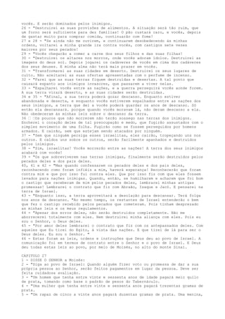 vocês. E serão dominados pelos inimigos.
26 - "Destruirei as suas provisões de alimentos. A situação será tão ruim, que
um forno será suficiente para dez famílias! O pão custará caro, e vocês, depois
de gastar muito para comprar comida, continuarão com fome!
27 e 28 - "Se ainda não me ouvirem, e continuarem desobedecendo às minhas
ordens, voltarei a minha grande ira contra vocês, com castigos sete vezes
maiores por seus pecados!
29 - "Vocês chegarão a comer a carne dos seus filhos e das suas filhas!
30 - "Destruirei os altares nos morros, onde vocês adoram ídolos. Destruirei as
imagens do deus sol. Depois jogarei os cadáveres de vocês em cima dos cadáveres
dos seus deuses. E minha alma não terá mais prazer em vocês.
31 - "Transformarei as suas cidades em deserto. Destruirei os seus lugares de
culto. Não aceitarei as suas ofertas apresentadas com o perfume de incenso.
32 - "Farei que as suas terras fiquem destruídas e desertas. A tal ponto que
causará espanto aos inimigos invasores, que passarem a viver nelas.
33 - "Espalharei vocês entre as nações, e a guerra perseguirá vocês aonde forem.
A sua terra virará deserto, e as suas cidades serão destruídas.
34 e 35 - "Afinal, a sua terra poderá gozar descanso. Enquanto estiver
abandonada e deserta, e enquanto vocês estiverem espalhados entre as nações dos
seus inimigos, a terra que dei a vocês poderá guardar os anos de descanso. Só
então ela descansará. porque quando vocês moravam lá, não deram descanso a ela.
Não obedeceram às minhas leis sobre o descanso da terra.
36 ” ”Os poucos que não morrerem não terão sossego nas terras dos inimigos.
Encherei o coração deles de tal preocupação e medo, que fugirão assustados com o
simples movimento de uma folha. Fugirão como se fossem perseguidos por homens
armados. E cairão, sem que estejam sendo atacados por ninguém.
37 - "Sem que ninguém persiga esses israelitas, eles cairão, tropeçando uns nos
outros. E caídos uns sobre os outros, serão facilmente apanhados e destruídos
pelos inimigos.
38 - "Sim, israelitas! Vocês morrerão entre as nações! A terra dos seus inimigos
acabará com vocês!
39 - "Os que sobreviverem nas terras inimigas, finalmente serão destruídos pelos
pecados deles e dos pais deles.
40, 41 e 42 - "Mas quando confessarem os pecados deles e dos pais deles,
reconhecendo como foram infiéis a mim, haverá esperança! Reconhecerão que foram
contra mim e que por isso fui contra eles. Que por isso fiz com que eles fossem
levados para nações inimigas. Quando, então, se humilharem e acharem que foi bom
o castigo que receberam de mim pelos pecados deles, lembrarei minhas antigas
promessas! Lembrarei o contrato que fiz com Abraão, Isaque e Jacó. E pensarei na
terra de Israel.
43 - "Enquanto isso, a terra aproveitará a desolação para descansar. Terá folga
nos anos de descanso. "Ao mesmo tempo, os restantes de Israel entenderão o bem
que fez o castigo recebido pelos pecados que cometeram. Pois tinham desprezado
as minhas leis e os meus regulamentos.
44 - "Apesar dos erros deles, não serão destruídos completamente. Não me
aborrecerei totalmente com eles. Nem destruirei minha aliança com eles. Pois eu
sou o Senhor, o Deus deles.
45 - "Por amor deles lembrarei o contrato que fiz com os antepassados deles. Com
aqueles que Eu tirei do Egito, à vista das nações. E que tirei de lá para ser o
Deus deles. Eu sou o Senhor. "
46 - Estas foram as leis, ordens e instruções que Deus deu ao povo de Israel. A
comunicação foi em termos de contrato entre o Senhor e o povo de Israel. E Deus
deu todas estas leis ao povo, por meio de Moisés, no alto do monte Sinai.
CAPITULO 27
1 - DISSE O SENHOR a Moisés:
2 - "Diga ao povo de Israel: Quando alguém fizer voto ou promessa de dar a sua
própria pessoa ao Senhor, serão feitos pagamentos em lugar da pessoa. Deve ser
feita cuidadosa avaliação.
3 - "Um homem que tenha entre vinte e sessenta anos de idade pagará meio quilo
de prata, tomando como base o padrão de pesos do Tabernáculo.
4 - "Uma mulher que tenha entre vinte e sessenta anos pagará trezentas gramas de
prata.
5 - "Um rapaz de cinco a vinte anos pagará duzentas gramas de prata. Uma menina,

 