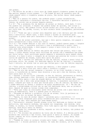 cem gramas.
6 - "Um menino de um mês a cinco anos de idade pagará cinqüenta gramas de prata.
Uma menina, pagará trinta gramas. 7 - "Um homem de mais de sessenta anos de
idade pagará cento e cinqüenta gramas de prata. Uma mulher dessa idade pagará
cem gramas.
8 - "Mas se a pessoa for pobre, não podendo pagar o preço estabelecido,
procurará o sacerdote e conversará com ele. O sacerdote decidirá a quantia a
cobrar, de acordo com as posses daquela pessoa.
9 e 10 - "Se a promessa for de dedicar um animal ao Senhor, será dado. O voto
não poderá ser alterado. O doador não poderá mudar de opinião, nem trocar o
animal por outro. Não poderá trocar um bom animal por outro ruim, nem um ruim
por outro bom. Se, porém, trocar, os dois animais serão consagrados, pertencendo
ao Senhor.
11 e 12 - "Pode ser que o animal seja daqueles que a Lei declara que não servem
para o sacrifício. Neste caso, o dono levará o animal ao sacerdote para
avaliação. O preço dado pelo sacerdote é final. Esse preço será pago em lugar do
animal.
13 - "No caso de animal aceitável, mas que o dono queira resgatar, ele pagará o
preço estabelecido e mais vinte por cento.
14 e 15 - "Se alguém dedicar a sua casa ao Senhor, poderá querer pagar o resgate
dela. Para isso, o sacerdote avaliará a casa e estabelecerá o preço. Para
resgatar essa propriedade, o dono pagará o preço e mais vinte por cento. E a
casa será dele outra vez.
16 - "Se alguém dedicar ao Senhor uma parte das terras que possui, veja o que
fazer: o preço dessas terras será calculado de acordo com a semeadura que puder
ser feita nelas. Será verificado quanta semente é necessária para semear nesse
terreno. E a base é esta: o resgate de um terreno que precisa de trinta e cinco
litros de semente de cevada, custa meio quilo de prata.
17 e 18 - "Se o terreno for dedicado no Ano de Jubileu, valerá o preço total da
avaliação feita. Se, porém, for dedicado depois do Ano de Jubileu, o sacerdote
fará o cálculo, de acordo com os anos que faltam para o Ano de Jubileu seguinte.
19 - "Caso queira resgatar as terras que dedicou, o dono pagará o preço
estabelecido e mais vinte por cento sobre o dinheiro a pagar.
20 - "Mas se ele não quiser resgatar o terreno, ou se tiver vendido a terra a
outro, e transferido ao Senhor seus direitos a ela até o Ano de Jubileu, não a
terá nunca mais de volta.
21 - "Quando o terreno ficar liberado, no Ano do Jubileu, pertencerá ao Senhor,
como terreno dedicado a Ele. Portanto, os sacerdotes tomarão posse dele.
22 e 23 - "Veja agora o caso de alguém dedicar ao Senhor um terreno que comprou.
Terreno que não é dele como propriedade de família. O sacerdote calculará o
preço. tomando por base os anos que faltam para o Ano de Jubileu. No mesmo dia,
o homem dedicará ao Senhor o dinheiro de preço estabelecido. 24 - "No Ano de
Jubileu, a propriedade voltará não ao que fez dedicação dela, mas ao primeiro
dono. Aquele de quem as terras tinham sido compradas.
25 - "Note que todas as avaliações serão feitas de acordo com o peso básico de
prata do Tabernáculo. Esse é o padrão para os cálculos.
26 - "Ninguém vá dedicar a primeira cria de um animal. Pois já pertence ao
Senhor. Seja boi ou animal de menor tamanho.
27 - "Agora, no caso de animal impuro - proibido para o sacrifício - é
diferente. Será resgatado pelo preço estabelecido pelo sacerdote, mais vinte por
cento. Ou se não, será vendido por esse mesmo preço.
28 - "Entretanto, atenção! Quando alguma coisa for dedicada ao Senhor de modo
definitivo, sem reserva nenhuma, não poderá ser resgatada, nem vendida. Seja
homem, ou animal, ou terras herdadas. Pois tudo aquilo que for consagrado dessa
maneira, será muito santo ao Senhor.
29 - "Se alguém for condenado à morte, segundo as leis do Senhor, não poderá ser
resgatado. Será morto.
30 e 31 - "Os dízimos dos produtos da terra são do Senhor. É a décima parte dos
produtos das lavouras e das frutas. Essa parte é santa ao Senhor. Se alguém
quiser comprar de volta alguma parte dos dízimos, pagará o preço dela, mais
vinte por cento.
32 - "Também de todos os animais criados pelo homem - gado, rebanhos, animais
domésticos - o dízimo pertence ao Senhor. De cada dez animais, um é do Senhor.

 