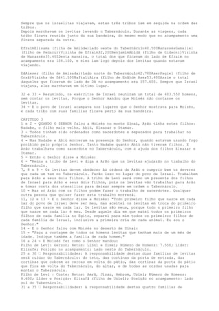 Sempre que os israelitas viajavam, estas três tribos iam em seguida na ordem das
tribos.
Depois marchavam os levitas levando o Tabernáculo. Durante as viagens, cada
tribo ficava reunida junto da sua bandeira, do mesmo modo que no acampamento uma
ficava separada da outra.
EfraimElisama (filha de Amiúde)Lado oeste do Tabernáculo40.500ManassésGamaliel
(filho de Pedazur)Vizinha de Efraim32,200BenjamimAbidã (filho de Gideoni)Vizinha
de Manassés35.400Desta maneira, o total dos que ficavam do lado de Efraim no
acampamento era 108.100, e eles iam logo depois dos levitas quando estavam
viajando.
DãAieser (filho de Amisadai)Lado norte do Tabernáculo62.700AserPagiel (filho de
Ocrã)Vizinha de Dã41.500NaftaliAira (filho de Enã)de Aser53.400Assim o total
daqueles que ficavam do lado de Dã no acampamento era 157.600. Sempre que Israel
viajava, eles marchavam em último lugar.
32 e 33 - Resumindo, os exércitos de Israel reuniram um total de 603.550 homens,
sem contar os levitas, Porque o Senhor mandou que Moisés não contasse os
levitas.
34 - E o povo de Israel acampava nos lugares que o Senhor mostrava para Moisés,
e cada tribo com suas famílias ficava perto da sua bandeira.
CAPITULO 3
1 e 2 - QUANDO O SENHOR falou a Moisés no monte Sinai, Arão tinha estes filhos:
Nadabe, o filho mais velho, Abiú, Eleazar e Itamar.
3 - Todos tinham sido ordenados como sacerdotes e separados para trabalhar no
Tabernáculo.
4 - Mas Nadabe e Abiú morreram na presença do Senhor, quando estavam usando fogo
proibido pelo próprio Senhor. Tanto Nadabe quanto Abiú não tiveram filhos. E
Arão trabalhava como sacerdote no Tabernáculo, com a ajuda dos filhos Eleazar e
Itamar.
5 - Então o Senhor disse a Moisés:
6 - "Reúna a tribo de Levi e diga a Arão que os levitas ajudarão no trabalho do
Tabernáculo.
7, 8 e 9 - Os levitas devem obedecer às ordens de Arão e cumprir bem os deveres
que cada um tem no Tabernáculo. Farão isso no lugar do povo de Israel. Trabalhem
para Arão e seus dois filhos. A tribo de Levi será como um presente dos filhos
de Israel para Arão e seus dois filhos, pois os levitas vão trabalhar para Arão
e tomar conta dos utensílios para deixar sempre em ordem o Tabernáculo.
10 - Mas só Arão com os filhos podem fazer o trabalho de sacerdotes. Qualquer
outra pessoa que quiser fazer este trabalho morrerá.
11, 12 e 13 - E o Senhor disse a Moisés: "Todo primeiro filho que nasce em cada
lar do povo de Israel deve ser meu, mas aceitei os levitas em troca do primeiro
filho que nasce em cada lar. Os levitas são meus, porque todo o primeiro filho
que nasce em cada lar é meu. Desde aquele dia em que matei todos os primeiros
filhos de cada família no Egito, separei para mim todos os primeiros filhos de
cada família de Israel, inclusive a primeira cria de cada animal. Eu sou o
Senhor."
14 - E o Senhor falou com Moisés no deserto de Sinai:
15 - "Faça a contagem de todos os homens levitas que tenham mais de um mês de
idade. Indique também a família de cada homem."
16 a 24 - E Moisés fez como o Senhor mandou:
Filho de Levi: Gerson; Netos: Libni e Simei; Número de Homens: 7.500; Líder:
Elisafe; Posição no acampamento: Lado oeste do Tabernáculo.
25 a 30 ” Responsabilidades: A responsabilidade destas duas famílias de levitas
será cuidar do Tabernáculo: do teto, das cortinas da porta de entrada, das
cortinas que cobrem as cercas em volta do pátio, das cortinas da porta do pátio
que fica em volta do Tabernáculo, do altar, e de todas as cordas usadas para
montar o Tabernáculo.
Filho de Levi : Coate; Netos: Amrã, Jizar, Hebrom, Uziel; Número de Homens:
8.600; Líder e Posição: Elisafã (filho de Uziel); Posição no acampamento: Lado
sul do Tabernáculo.
31 a 35 ” Responsabilidades: A responsabilidade destas quatro famílias de

 