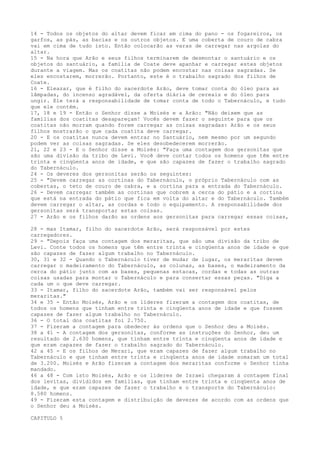 14 - Todos os objetos do altar devem ficar em cima do pano - os fogareiros, os
garfos, as pás, as bacias e os outros objetos. E uma coberta de couro de cabra
vai em cima de tudo isto. Então colocarão as varas de carregar nas argolas do
altar.
15 - Na hora que Arão e seus filhos terminarem de desmontar o santuário e os
objetos do santuário, a família de Coate deve apanhar e carregar estes objetos
durante a viagem. Mas os coatitas não podem encostar nas coisas sagradas. Se
eles encostarem, morrerão. Portanto, este é o trabalho sagrado dos filhos de
Coate.
16 - Eleazar, que é filho do sacerdote Arão, deve tomar conta do óleo para as
lâmpadas, do incenso agradável, da oferta diária de cereais e do óleo para
ungir. Ele terá a responsabilidade de tomar conta de todo o Tabernáculo, e tudo
que ele contém.
17, 18 e 19 - Então o Senhor disse a Moisés e a Arão: "Não deixem que as
famílias dos coatitas desapareçam! Vocês devem fazer o seguinte para que os
coatitas não morram quando forem carregar as coisas sagradas: Arão e os seus
filhos mostrarão o que cada coatita deve carregar.
20 - E os coatitas nunca devem entrar no Santuário, nem mesmo por um segundo
podem ver as coisas sagradas. Se eles desobedecerem morrerão.
21, 22 e 23 - E o Senhor disse a Moisés: "Faça uma contagem dos gersonitas que
são uma divisão da tribo de Levi. Você deve contar todos os homens que têm entre
trinta e cinqüenta anos de idade, e que são capazes de fazer o trabalho sagrado
do Tabernáculo.
24 - Os deveres dos gersonitas serão os seguintes:
25 - "Devem carregar as cortinas do Tabernáculo, o próprio Tabernáculo com as
cobertas, o teto de couro de cabra, e a cortina para a entrada do Tabernáculo.
26 - Devem carregar também as cortinas que cobrem a cerca do pátio e a cortina
que está na entrada do pátio que fica em volta do altar e do Tabernáculo. Também
devem carregar o altar, as cordas e todo o equipamento. A responsabilidade dos
gersonitas será transportar estas coisas.
27 - Arão e os filhos darão as ordens aos gersonitas para carregar essas coisas,
28 - mas Itamar, filho do sacerdote Arão, será responsável por estes
carregadores.
29 - "Depois faça uma contagem dos meraritas, que são uma divisão da tribo de
Levi. Conte todos os homens que têm entre trinta e cinqüenta anos de idade e que
são capazes de fazer algum trabalho no Tabernáculo.
30, 31 e 32 - Quando o Tabernáculo tiver de mudar de lugar, os meraritas devem
carregar o madeiramento do Tabernáculo, as colunas, as bases, o madeiramento da
cerca do pátio junto com as bases, pequenas estacas, cordas e todas as outras
coisas usadas para montar o Tabernáculo e para consertar essas peças. "Diga a
cada um o que deve carregar.
33 - Itamar, filho do sacerdote Arão, também vai ser responsável pelos
meraritas."
34 e 35 - Então Moisés, Arão e os líderes fizeram a contagem dos coatitas, de
todos os homens que tinham entre trinta e cinqüenta anos de idade e que fossem
capazes de fazer algum trabalho no Tabernáculo.
36 - O total dos coatitas foi 2.750.
37 - Fizeram a contagem para obedecer às ordens que o Senhor deu a Moisés.
38 a 41 - A contagem dos gersonitas, conforme as instruções do Senhor, deu um
resultado de 2.630 homens, que tinham entre trinta e cinqüenta anos de idade e
que eram capazes de fazer o trabalho sagrado do Tabernáculo.
42 a 45 - E os filhos de Merari, que eram capazes de fazer algum trabalho no
Tabernáculo e que tinham entre trinta e cinqüenta anos de idade somaram um total
de 3.200. Moisés e Arão fizeram a contagem dos meraritas conforme o Senhor tinha
mandado.
46 a 48 - Com isto Moisés, Arão e os líderes de Israel chegaram à contagem final
dos levitas, divididos em famílias, que tinham entre trinta e cinqüenta anos de
idade, e que eram capazes de fazer o trabalho e o transporte do Tabernáculo:
8.580 homens.
49 - Fizeram esta contagem e distribuição de deveres de acordo com as ordens que
o Senhor deu a Moisés.
CAPITULO 5

 
