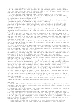 é santa e separada para o Senhor. Por isso deve deixar crescer o seu cabelo.
6 e 7 - "Essa pessoa não pode se aproximar de qualquer defunto durante todo o
tempo do voto, mesmo que seja o corpo do pai, da mãe, do irmão ou da irmã, pois
este voto de dedicação não pode ser quebrado,
8 - e essa pessoa está separada para o Senhor durante todo esse tempo.
9 - Se alguém morrer do lado dele e encostar na pessoa que fez o voto, então
sete dias depois, deve rapar a cabeça porque foi contaminado. Então será limpo
da contaminação de encostar em defunto.
10 - No dia seguinte, que é o oitavo dia, deve trazer duas rolinhas ou dois
filhotes de pombo ao sacerdote na entrada do Tabernáculo.
11 - O sacerdote deve oferecer uma das aves pelo pecado, e a outra para ser
queimada. A morte dessas aves servirá para apagar o pecado de contaminação.
Nesse mesmo dia, essa pessoa deve fazer de novo os votos e deixar o cabelo
crescer novamente.
12 - Os dias que passaram desde o primeiro voto não têm mais valor, e deve
recomeçar tudo com novo voto e trazer um carneiro de um ano de idade como oferta
pela culpa.
13 e 14 - "No final do tempo do voto de separação para o Senhor, deve ir à
entrada do Tabernáculo e oferecer um carneiro como oferta queimada. O carneiro
deve ser sem defeito e ter um ano de idade. Também deve oferecer uma ovelha sem
defeito e de um ano de idade como oferta pelo pecado, um carneiro sem defeito
como oferta pacífica,
15 - uma cesta de pão sem fermento, bolinhos de flor de farinha amassados com
azeite de oliva, massa sem fermento e com azeite de oliva, e também as ofertas
de cereais e de bebidas.
16 e 17 - O sacerdote deve apresentar estas ofertas para o Senhor na seguinte
ordem: primeiro a oferta pelo pecado e a oferta queimada: depois o carneiro como
oferta pacífica, junto com a cesta de pão sem fermento; e finalmente a oferta de
cereais junto com a oferta de bebidas.
18 - "Então o Nazireu deve rapar sua longa cabeleireira, que é o sinal do voto
de separação. Ele deve fazer isto na entrada do Tabernáculo, apanhar o cabelo e
pôr sobre o fogo que fica debaixo do sacrifício da oferta pacífica.
19 - Depois disto, o sacerdote deve apanhar o ombro cozido do carneiro, um dos
bolinhos, feitos sem fermento e uma das massas, também feita sem fermento, e
colocar tudo nas mãos do homem.
20 - O sacerdote então moverá a oferta para frente e para trás na presença do
Senhor, num gesto de apresentação. Tudo isto é sagrado e pertence ao sacerdote,
junto com o peito e com a coxa da oferta que foram apresentadas ao Senhor.
Depois disso o Nazireu pode beber vinho, porque ele está livre do voto.
21 - "Esta é a lei sobre o Nazireu e sobre os sacrifícios no final do tempo de
dedicação especial. Além destes sacrifícios, deve trazer qualquer outra oferta
que ele prometeu, quando fez o voto para ser Nazireu. "
22 e 23 - Disse o Senhor a Moisés: "Diga a Arão e aos filhos de Arão que eles
devem abençoar os filhos de Israel da seguinte maneira:
24 a 26 - Que o Senhor os abençoe e proteja; que o rosto do Senhor brilhe de
alegria por causa de vocês; que Ele tenha piedade de vocês; lhes conceda o seu
favor e a sua paz.
27 - Esta é a maneira como Arão e seus filhos pedirão para que Eu abençoe os
filhos de Israel, e Eu mesmo responderei abençoando o povo."
CAPITULO 7
1 - NO DIA EM que Moisés terminou de montar o Tabernáculo, derramou óleo sobre
cada parte do Tabernáculo e santificou cada uma dessas partes, inclusive o altar
e os objetos do altar.
2 - Então os líderes de Israel - os chefes das tribos, os homens que fizeram as
contagens trouxeram cada qual uma oferta.
3 - Eles trouxeram seis carroças cheias, e cada carroça era puxada por dois
bois. Ou seja, havia uma carroça para cada dois líderes, e um boi para cada um.
E eles deram tudo isso de presente para o Senhor, em frente do Tabernáculo.
4 e 5 - "Aceite esses presentes," disse o Senhor a Moisés, "e use essas carroças
para o trabalho do Tabernáculo. Dê as carroças para os levitas, para que eles
usem no que for preciso."
6 - Desse modo, Moisés deu as carroças e os bois de presente aos levitas.
7 ” Duas carroças e quatro bois ficaram com os gersonitas para ajudar no

 