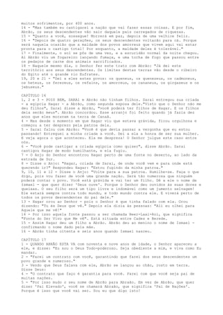 muitos sofrimentos, por 400 anos.
14 - "Mas também eu castigarei a nação que vai fazer essas coisas. E por fim,
Abrão, os seus descendentes vão sair daquele país carregados de riquezas.
15 - "Quanto a você, sossegue! Morrerá em paz, depois de uma velhice feliz.
16 - "Depois de quatro gerações, os seus descendentes voltarão para cá. Porque
será naquela ocasião que a maldade dos povos amorreus que vivem aqui vai estar
pronta para o castigo total! Por enquanto, a maldade deles é tolerável."
17 - Finalmente, o sol se pôs de uma vez, e a escuridão normal da noite chegou.
Aí Abrão viu um fogareiro lançando fumaça, e uma tocha de fogo que passou entre
os pedaços de carne dos animais sacrificados.
18 - Naquele mesmo dia, o Senhor fez este trato com Abrão: "Já dei este
território aos seus descendentes. Os limites destas terras vão desde o ribeiro
do Egito até o grande rio Eufrates.
19, 20 e 21 - "Dei a eles estes povos: os queneus, os quenezeus, os cadmoneus,
os heteus, os ferezeus, os refains, os amorreus, os cananeus, os girgaseus e os
jebuseus."
CAPÍTULO 16
1, 2 e 3 - POIS BEM, SARAl e Abrão não tinham filhos. Sarai entregou sua criada
- a egípcia Hagar - a Abrão, como segunda esposa dele."Visto que o Senhor não me
deu filhos", Sarai disse a Abrão, "você poderá ter filhos de Hagar. E os filhos
dela serão meus". Abrão concordou. Esse arranjo foi feito quando já fazia dez
anos que eles moravam na terra de Canaã.
4 - Mas desde o momento em que Hagar viu que estava grávida, ficou orgulhosa e
começou a ter desprezo pela patroa dela.
5 - Sarai falou com Abrão: "Você é que devia passar a vergonha que eu estou
passando! Entreguei a minha criada a você. Dei a ela a honra de ser sua mulher.
E veja agora o que aconteceu. Ela me despreza! O Senhor julgue este caso entre
nós.
6 - "Você pode castigar a criada egípcia como quiser", disse Abrão. Sarai
castigou Hagar de modo humilhante, e ela fugiu.
7 - O Anjo do Senhor encontrou Hagar perto de uma fonte no deserto, ao lado da
estrada de Sur.
8 - Disse o Anjo: "Hagar, criada de Sarai, de onde você vem e para onde está
querendo ir?" Respondeu Hagar: "Estou fugindo da minha patroa."
9, 10, 11 e 12 - Disse o Anjo: "Volte para a sua patroa. Humilhe-se. Faça o que
digo, pois vou fazer de você uma grande nação. Será tão numerosa que ninguém
poderá contar o povo. Você está grávida e vai ter um filho. Dê a ele o nome de
Ismael - que quer dizer 'Deus ouve'. Porque o Senhor deu ouvidos às suas dores e
queixas. O seu filho será um tipo livre e indomável como um jumento selvagem!
Ele estará sempre contra todo mundo, e todo mundo contra ele. E viverá perto de
todos os povos descendentes do pai dele."
13 - Hagar orou ao Senhor - pois o Senhor é que tinha falado com ela. Orou
dizendo: "Tu és Deus que vê." Depois ela dizia às pessoas: "Ali eu olhei para
Aquele que me vê!"
14 - Por isso aquela fonte passou a ser chamada Beer-Laai-Roi, que significa
"Fonte do Ser Vivo que Me vê". Está situada entre Cades e Berede.
15 - Assim Hagar deu um filho a Abrão. Abrão deu ao menino o nome de Ismael confirmando o nome dado pela mãe.
16 - Abrão tinha oitenta e seis anos quando Ismael nasceu.
CAPÍTULO 17
1 - QUANDO ABRÃO ESTA VA com noventa e nove anos de idade, o Senhor apareceu a
ele, e disse: "Eu sou o Deus Todo-poderoso. Seja obediente a mim, e viva como Eu
mandar.
2 - "Farei um contrato com você, garantindo que farei dos seus descendentes um
povo grande e numeroso."
3 - Vendo que Deus falava com ele, Abrão se lançou ao chão, rosto em terra.
Disse Deus:
4 - "O contrato que faço é garantia para você. Farei com que você seja pai de
muitas nações.
5 - "Por isso mudo o seu nome de Abrão para Abraão. Em vez de Abrão, que quer
dizer 'Pai Elevado', você se chamará Abraão, que significa 'Pai de Nações'.
Porque é isso que você vai ser. Sou eu que digo isto!

 