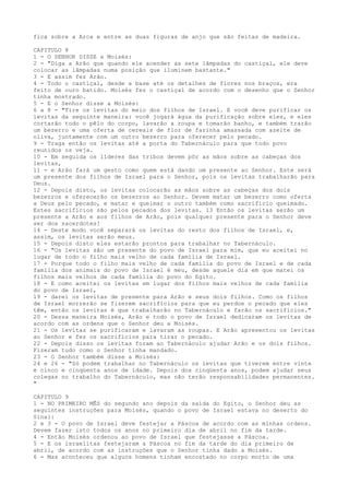 fica sobre a Arca e entre as duas figuras de anjo que são feitas de madeira.
CAPITULO 8
1 - O SENHOR DISSE a Moisés:
2 - "Diga a Arão que quando ele acender as sete lâmpadas do castiçal, ele deve
colocar as lâmpadas numa posição que iluminem bastante."
3 - E assim fez Arão.
4 - Todo o castiçal, desde a base até os detalhes de flores nos braços, era
feito de ouro batido. Moisés fez o castiçal de acordo com o desenho que o Senhor
tinha mostrado.
5 - E o Senhor disse a Moisés:
6 a 8 - "Tire os levitas do meio dos filhos de Israel. E você deve purificar os
levitas da seguinte maneira: você jogará água da purificação sobre eles, e eles
cortarão todo o pêlo do corpo, lavarão a roupa e tomarão banho, e também trarão
um bezerro e uma oferta de cereais de flor de farinha amassada com azeite de
oliva, juntamente com um outro bezerro para oferecer pelo pecado.
9 - Traga então os levitas até a porta do Tabernáculo para que todo povo
reunidos os veja.
10 - Em seguida os líderes das tribos devem pôr as mãos sobre as cabeças dos
levitas,
11 - e Arão fará um gesto como quem está dando um presente ao Senhor. Este será
um presente dos filhos de Israel para o Senhor, pois os levitas trabalharão para
Deus.
12 - Depois disto, os levitas colocarão as mãos sobre as cabeças dos dois
bezerros e oferecerão os bezerros ao Senhor. Devem matar um bezerro como oferta
a Deus pelo pecado, e matar e queimar o outro também como sacrifício queimado.
Estes sacrifícios são pelos pecados dos levitas. 13 Então os levitas serão um
presente a Arão e aos filhos de Arão, pois qualquer presente para o Senhor deve
ser dos sacerdotes!
14 - Deste modo você separará os levitas do resto dos filhos de Israel, e,
assim, os levitas serão meus.
15 - Depois disto eles estarão prontos para trabalhar no Tabernáculo.
16 - "Os levitas são um presente do povo de Israel para mim, que eu aceitei no
lugar de todo o filho mais velho de cada família de Israel.
17 - Porque todo o filho mais velho de cada família do povo de Israel e de cada
família dos animais do povo de Israel é meu, desde aquele dia em que matei os
filhos mais velhos de cada família do povo do Egito.
18 - E como aceitei os levitas em lugar dos filhos mais velhos de cada família
do povo de Israel,
19 - darei os levitas de presente para Arão e seus dois filhos. Como os filhos
de Israel morrerão se fizerem sacrifícios para que eu perdoe o pecado que eles
têm, então os levitas é que trabalharão no Tabernáculo e farão os sacrifícios."
20 - Dessa maneira Moisés, Arão e todo o povo de Israel dedicaram os levitas de
acordo com as ordens que o Senhor deu a Moisés.
21 - Os levitas se purificaram e lavaram as roupas. E Arão apresentou os levitas
ao Senhor e fez os sacrifícios para tirar o pecado.
22 - Depois disso os levitas foram ao Tabernáculo ajudar Arão e os dois filhos.
Fizeram tudo como o Senhor tinha mandado.
23 - O Senhor também disse a Moisés:
24 e 26 - "Só podem trabalhar no Tabernáculo os levitas que tiverem entre vinte
e cinco e cinqüenta anos de idade. Depois dos cinqüenta anos, podem ajudar seus
colegas no trabalho do Tabernáculo, mas não terão responsabilidades permanentes.
"
CAPITULO 9
1 - NO PRIMEIRO MÊS do segundo ano depois da saída do Egito, o Senhor deu as
seguintes instruções para Moisés, quando o povo de Israel estava no deserto do
Sinai:
2 e 3 - O povo de Israel deve festejar a Páscoa de acordo com as minhas ordens.
Devem fazer isto todos os anos no primeiro dia de abril no fim da tarde.
4 - Então Moisés ordenou ao povo de Israel que festejasse a Páscoa.
5 - E os israelitas festejaram a Páscoa no fim da tarde do dia primeiro de
abril, de acordo com as instruções que o Senhor tinha dado a Moisés.
6 - Mas aconteceu que alguns homens tinham encostado no corpo morto de uma

 