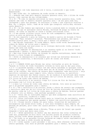 eu os levarei com toda segurança até à terra, e possuirão o que vocês
desprezaram.
32 - Mas vocês não. Os cadáveres de vocês cairão no deserto.
33 - Andarão sem rumo pelo deserto durante quarenta anos, até o último de vocês
morrer, como castigo de sua infidelidade.
34 e 35 - "E como os espiões estiveram na terra durante quarenta dias, vocês
andarão sem rumo no deserto durante quarenta anos - um ano para cada dia,
carregando o peso dos pecados. Eu ensinarei a vocês o que significa rejeitar a
Mim. Eu, o Senhor, falei. Cada um de vocês que conspirou contra Mim, morrerá
neste deserto."
36 a 38 - Os dez homens que espiaram a terra e puseram medo no coração do povo,
fazendo com que se queixasse contra Moisés, morreram de praga na frente do
Senhor. De todos os espiões só Josué e Calebe continuaram vivos.
39 - E uma grande tristeza tornou conta de todo acampamento, quando Moisés
contou ao povo as palavras de Deus.
40 - No dia seguinte o povo se levantou de manhã e partiu em direção à Terra
Prometida. "Aqui estamos!" disseram. "Reconhecemos que pecamos, mas agora
estamos prontos para ir para a terra que ó Senhor nos prometeu."
41 - Mas Moisés respondeu: "É tarde demais. Agora vocês estão desobedecendo às
ordens do Senhor de voltar para o deserto.
42 - Não continuem com esse plano ou os inimigos destruirão vocês, porque o
Senhor não está com vocês.
43 - Não se lembram? Os amalequitas e os cananeus estão aí na frente! Vocês
abandonaram o Senhor, e agora ele abandonará vocês."
44 - Mas eles foram em frente, em direção às regiões montanhosas, mesmo tendo
Moisés e a Arca ficado no acampamento.
45 - Então os amalequitas e os cananeus que viviam nas montanhas desceram e
atacaram os israelitas, e derrotaram o povo de Israel até Hormá.
CAPITULO 15
1 e 2 - O SENHOR DISSE para Moisés dar estas instruções ao povo de Israel:
"Quando os filhos de vocês finalmente viverem na terra que eu der para eles,
3 a 5 - e quiserem agradar o Senhor com uma oferta queimada ou qualquer outra
oferta pelo fogo, o sacrifício deles deve ser de um animal tirado do rebanho de
gado ou de ovelhas. Uma oferta de cereais deve acompanhar cada sacrifício - seja
sacrifício ordinário, para cumprir voto, oferta voluntária, ou sacrifício
especial em qualquer das festas anuais. Se um cordeiro é sacrificado deve trazer
2,2 litros a de flor de farinha misturados com 0,9 litros de azeite, junto com
0,9 litros de vinho como oferta de bebida.
6 - "Se o sacrifício é um carneiro traga 4,4 litros de flor de farinha
misturados com 1,2 litro de azeite,
7 - e mais 1,2 litros de vinho como oferta de bebida. Isto será um sacrifício
que é um perfume agradável para o Senhor.
8 a 10 - "Se o sacrifício é um novilho, então a oferta de cereais que acompanha
o sacrifício deve ser de 6,6 litros de flor de farinha misturados com 1,8 litros
de azeite, além de 1,8 litros de vinho para a oferta de bebida. Deve-se queimar
e oferecer isto ao Senhor, como perfume agradável a ele.
11 e 12 - Estas são as instruções daquilo que deve acompanhar cada sacrifício de
novilhos, carneiros, cordeiros e bodes.
13 e 14 - Estas instruções servem tanto para os israelitas de nascimento, quanto
para os estrangeiros que querem agradar o Senhor com sacrifícios queimados.
15 e 16 - Porque existe a mesma lei para todos, israelitas de nascimento ou
estrangeiros que moram entre vocês, e isto será verdadeiro para sempre, de
geração em geração, pois todos são iguais perante o Senhor. Sim, uma só lei para
todos! "
17 e 18 - O Senhor também disse a Moisés, "Diga ao povo de Israel que quando
chegarem à terra que darei para eles,
19 a 21 - devem apresentar ao Senhor uma das amostras das novas colheitas de
cada ano, preparando um bolo feito com farinha grossa da primeira colheita.
Dessa farinha vocês devem apresentar oferta ao Senhor de geração em geração.
22 - "Se vocês ou as gerações futuras falharem em cumprir estes regulamentos que
o Senhor tem dado a vocês através de Moisés,
23 e 24 - então quando o povo perceber o seu erro, deve oferecer um novilho como
oferta queimada. Isso será um perfume agradável para o Senhor. As ofertas comuns

 