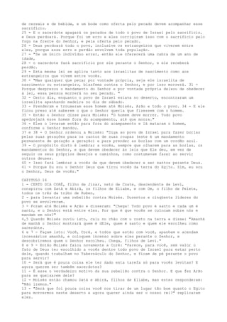 de cereais e de bebida, e um bode como oferta pelo pecado devem acompanhar esse
sacrifício.
25 - E o sacerdote apagará os pecados de todo o povo de Israel pelo sacrifício,
e Deus perdoará. Porque foi um erro e eles corrigiram isso com o sacrifício pelo
fogo na frente do Senhor, e pela oferta pelo pecado.
26 - Deus perdoará todo o povo, inclusive os estrangeiros que viverem entre
eles, porque esse erro e perdão envolvem toda população.
27 - "Se um único indivíduo errar, então ele oferecerá uma cabra de um ano de
idade,
28 - o sacerdote fará sacrifício por ele perante o Senhor, e ele receberá
perdão.
29 - Esta mesma lei se aplica tanto aos israelitas de nascimento como aos
estrangeiros que vivem entre vocês.
30 - "Mas qualquer que pecar por vontade própria, seja ele israelita de
nascimento ou estrangeiro, blasfema contra o Senhor, e por isso morrerá. 31 Porque desprezou o mandamento do Senhor e por vontade própria deixou de obedecer
à lei, essa pessoa morrerá no seu pecado. "
32 - Certo dia, enquanto o povo de Israel estava no deserto, encontraram um
israelita apanhando madeira no dia de sábado.
33 - Prenderam e trouxeram esse homem até Moisés, Arão e todo o povo. 34 - E ele
ficou preso até saberem o que o Senhor queria que fizessem com o homem.
35 - Então o Senhor disse para Moisés: "O homem deve morrer. Todo povo
apedrejará esse homem fora do acampamento, até que morra."
36 - Eles o levaram então para fora do acampamento e lá mataram o homem,
conforme o Senhor mandou.
37 e 38 - O Senhor ordenou a Moisés: "Diga ao povo de Israel para fazer borlas
pelas suas gerações para os cantos de suas roupas (este é um mandamento
permanente de geração a geração) e para prender as borlas com um cordão azul.
39 - O propósito disto é lembrar a vocês, sempre que olharem para as borlas, os
mandamentos do Senhor, e que devem obedecer às leis que Ele deu, em vez de
seguir os seus próprios desejos e caminhos, como costumavam fazer ao servir
outros deuses.
40 - Isso fará lembrar a vocês de que devem obedecer e ser santos perante Deus.
41 - Porque Eu sou o Senhor Deus que tirou vocês da terra do Egito. Sim, eu sou
o Senhor, Deus de vocês."
CAPITULO 16
1 - CERTO DIA CORÉ, filho de Jizar, neto de Coate, descendente de Levi,
conspirou com Datã e Abirã, os filhos de Eliabe, e com Om, o filho de Pelete,
todos os três da tribo de Ruben,
2 - para levantar uma rebelião contra Moisés. Duzentos e cinqüenta líderes do
povo se envolveram.
3 - Foram até Moisés e Arão e disseram: "Chega! Todo povo é santo e cada um é
santo, e o Senhor está entre eles. Por que é que vocês se colocam sobre nós e
mandam em nós?"
4,5 Quando Moisés ouviu isto, caiu no chão com o rosto na terra e disse: "Amanhã
de manhã o Senhor mostrará quem é dEle, quem é santo e quem ele escolheu como
sacerdote.
6 e 7 - Façam isto: Você, Coré, e todos que estão com você, apanhem e acendam
incensários amanhã, e coloquem incenso sobre eles perante o Senhor, e
descobriremos quem o Senhor escolheu. Chega, filhos de Levi."
8 e 9 - Então Moisés falou novamente a Coré: "Parece, para você, sem valor o
fato de Deus ter escolhido a vocês dentre todo povo de Israel para estar perto
dele, quando trabalham no Tabernáculo do Senhor, e ficam de pé perante o povo
para servir?
10 - Será que é pouca coisa ele ter dado esta tarefa só para vocês levitas? E
agora querem ser também sacerdotes?
11 - É esse o verdadeiro motivo da sua rebelião contra o Senhor. E que fez Arão
para se queixarem dele?
12 - Moisés então chamou Datã e Abirã, filhos de Eliabe, mas estes responderam:
"Não iremos."
13 - "Será que foi pouca coisa você nos tirar de um lugar tão bom quanto o Egito
para morrermos neste deserto e agora querer ainda ser o nosso rei?" replicaram
eles.

 