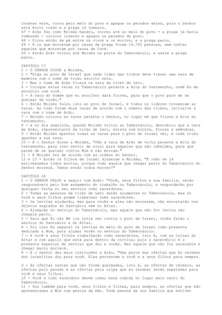 incenso nele, corra pelo meio do povo e apague os pecados deles, pois o Senhor
está muito irado e a praga já começou.
47 - Arão fez como Moisés mandou, correu até ao meio do povo - a praga já havia
começado - colocou incenso e apagou os pecados do povo.
48 - Ficou então de pé entre os vivos e os mortos, e a praga parou.
49 - E os que morreram por causa da praga foram 14.700 pessoas, sem contar
aqueles que morreram por causa de Coré.
50 - Então Arão voltou até Moisés na porta do Tabernáculo, e assim a praga
parou.
CAPITULO 17
1 - O SENHOR DISSE a Moisés,
2 - "Diga ao povo de Israel que cada líder das tribos deve trazer uma vara de
madeira com o nome da tribo escrito nela.
3 - Mas o nome de Arão ficará na vara da tribo de Levi.
4 - Coloque estas varas no Tabernáculo perante a Arca do testemunho, onde Eu me
encontro com você.
5 - A vara do homem que eu escolher dará flores, para que o povo pare de se
queixar de vocês."
6 - Então Moisés falou isto ao povo de Israel, e todos os líderes trouxeram as
varas. Ao todo foram doze varas de acordo com o número das tribos, inclusive a
vara com o nome de Arão.
7 - Moisés colocou as varas perante o Senhor, no lugar em que ficava a Arca do
testemunho,
8 - e no dia seguinte, quando Moisés voltou ao Tabernáculo, descobriu que a vara
de Arão, representante da tribo de Levi, estava com brotos, flores e amêndoas.
9 - Então Moisés apanhou todas as varas para o povo de Israel ver, e cada tribo
apanhar a sua vara.
10 - E o Senhor disse a Moisés, "Põe a vara de Arão de volta perante a Arca do
testemunho, para isso servir de sinal para aqueles que são rebeldes, para que
parem de se queixar contra Mim e não morram."
11 - E Moisés fez de acordo com as ordens do Senhor.
12 e 13 - Então os filhos de Israel disseram a Moisés, "É como se já
estivéssemos todos mortos, porque todo aquele que chegar perto do Tabernáculo do
Senhor morrerá. Vamos então todos morrer?"
CAPITULO 18
1 - O SENHOR FALOU a seguir com Arão: "Você, seus filhos e sua família, serão
responsáveis pelo bom andamento do trabalho no Tabernáculo, e responderão por
qualquer falha no seu serviço como sacerdotes.
2 - Todas as pessoas da tribo de Levi serão ajudantes no Tabernáculo, mas só
você e seus filhos podem trabalhar como sacerdotes.
3 - Os levitas ajudarão, mas para vocês e eles não morrerem, não encostarão nos
objetos sagrados do Santuário nem no Altar.
4 - Ajudarão no serviço do Tabernáculo, mas aquele que não for levita não
chegará perto.
5 - Para que Eu não Me ire outra vez contra o povo de Israel, vocês farão o
serviço do Santuário e do Altar.
6 - Por isso Eu separei os levitas do meio do povo de Israel como presente
dedicado a Mim, para ajudar vocês no serviço do Tabernáculo.
7 - E você e seus filhos trabalharão como sacerdotes, isto é, com as coisas do
Altar e com aquilo que está para dentro da cortina; pois o sacerdócio é o
presente especial de serviço que dou a vocês. Mas aquele que não for sacerdote e
chegar perto morrerá.
8 - E o Senhor deu mais instruções a Arão, "Uma parte das ofertas que Eu receber
dos israelitas dou para você. Elas pertencem a você e a seus filhos para sempre.
9 - As ofertas santas que não forem queimadas, isto é, as ofertas de cereais, as
ofertas pelo pecado e as ofertas pela culpa que eu receber serão separadas para
você e seus filhos.
10 - Você e todo sacerdote devem comer essa comida no lugar mais santo do
Tabernáculo.
11 - Dou também para você, seus filhos e filhas, para sempre, as ofertas que são
apresentadas a Mim com gestos da mão. Toda pessoa da sua família que estiver

 