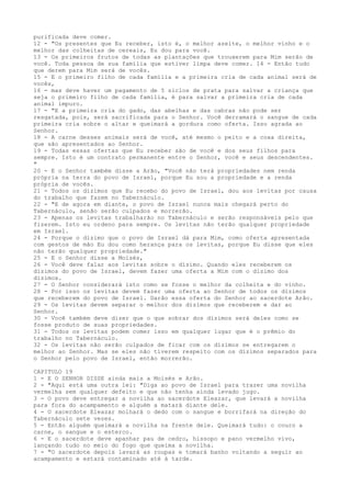 purificada deve comer.
12 - "Os presentes que Eu receber, isto é, o melhor azeite, o melhor vinho e o
melhor das colheitas de cereais, Eu dou para você.
13 - Os primeiros frutos de todas as plantações que trouxerem para Mim serão de
você. Toda pessoa de sua família que estiver limpa deve comer. 14 - Então tudo
que derem para Mim será de vocês.
15 - E o primeiro filho de cada família e a primeira cria de cada animal será de
vocês,
16 - mas deve haver um pagamento de 5 siclos de prata para salvar a criança que
seja o primeiro filho de cada família, é para salvar a primeira cria de cada
animal impuro.
17 - "E a primeira cria do gado, das abelhas e das cabras não pode ser
resgatada, pois, será sacrificada para o Senhor. Você derramará o sangue de cada
primeira cria sobre o altar e queimará a gordura como oferta. Isso agrada ao
Senhor.
18 - A carne desses animais será de você, até mesmo o peito e a coxa direita,
que são apresentados ao Senhor.
19 - Todas essas ofertas que Eu receber são de você e dos seus filhos para
sempre. Isto é um contrato permanente entre o Senhor, você e seus descendentes.
"
20 - E o Senhor também disse a Arão, "Você não terá propriedades nem renda
própria na terra do povo de Israel, porque Eu sou a propriedade e a renda
própria de vocês.
21 - Todos os dízimos que Eu recebo do povo de Israel, dou aos levitas por causa
do trabalho que fazem no Tabernáculo.
22 - "E de agora em diante, o povo de Israel nunca mais chegará perto do
Tabernáculo, senão serão culpados e morrerão.
23 - Apenas os levitas trabalharão no Tabernáculo e serão responsáveis pelo que
fizerem. Isto eu ordeno para sempre. Os levitas não terão qualquer propriedade
em Israel.
24 - Porque o dízimo que o povo de Israel dá para Mim, como oferta apresentada
com gestos de mão Eu dou como herança para os levitas, porque Eu disse que eles
não terão qualquer propriedade."
25 - E o Senhor disse a Moisés,
26 - Você deve falar aos levitas sobre o dízimo. Quando eles receberem os
dízimos do povo de Israel, devem fazer uma oferta a Mim com o dízimo dos
dízimos.
27 - O Senhor considerará isto como se fosse o melhor da colheita e do vinho.
28 - Por isso os levitas devem fazer uma oferta ao Senhor de todos os dízimos
que receberem do povo de Israel. Darão essa oferta do Senhor ao sacerdote Arão.
29 - Os levitas devem separar o melhor dos dízimos que receberem e dar ao
Senhor.
30 - Você também deve dizer que o que sobrar dos dízimos será deles como se
fosse produto de suas propriedades.
31 - Todos os levitas podem comer isso em qualquer lugar que é o prêmio do
trabalho no Tabernáculo.
32 - Os levitas não serão culpados de ficar com os dízimos se entregarem o
melhor ao Senhor. Mas se eles não tiverem respeito com os dízimos separados para
o Senhor pelo povo de Israel, então morrerão.
CAPITULO 19
1 - E O SENHOR DISSE ainda mais a Moisés e Arão.
2 - "Aqui está uma outra lei: "Diga ao povo de Israel para trazer uma novilha
vermelha sem qualquer defeito e que não tenha ainda levado jugo.
3 - O povo deve entregar a novilha ao sacerdote Eleazar, que levará a novilha
para fora do acampamento e alguém a matará diante dele.
4 - O sacerdote Eleazar molhará o dedo com o sangue e borrifará na direção do
Tabernáculo sete vezes.
5 - Então alguém queimará a novilha na frente dele. Queimará tudo: o couro a
carne, o sangue e o esterco.
6 - E o sacerdote deve apanhar pau de cedro, hissopo e pano vermelho vivo,
lançando tudo no meio do fogo que queima a novilha.
7 - "O sacerdote depois lavará as roupas e tomará banho voltando a seguir ao
acampamento e estará contaminado até à tarde.

 