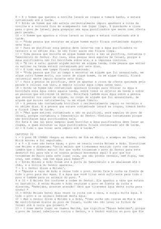 8 - E o homem que queimou a novilha lavará as roupas e tomará banho, e estará
contaminado até à tarde.
9 - Então um homem que não esteja cerimonialmente impuro apanhará a cinza da
novilha e a colocará fora do acampamento num lugar limpo. E guardarão a cinza
para o povo de Israel, para preparar uma água purificadora que serve como oferta
pelo pecado.
10 - O homem que apanhou a cinza lavará as roupas e estará contaminado até à
tarde.
11 - "Toda pessoa que encostar em algum homem morto ficará contaminado durante
sete dias.
12 - Para se purificar essa pessoa deve lavar-se com a água purificadora no
terceiro e no sétimo dia. Se não fizer assim não ficará limpa.
13 - Toda pessoa que encosta em algum homem morto e não se purifica, contamina o
Tabernáculo do Senhor. Por isso, essa pessoa será expulsa de Israel, porque a
água purificadora não foi borrifada sobre ele, e a impureza continua.
14 - "A lei é esta: quando alguém morrer em alguma tenda, toda pessoa que entrar
ou estiver na tenda estará contaminado por sete dias.
15 - E todo vaso sem tampa ficará contaminado.
16 - "Toda pessoa que for ao campo e encostar em alguém que foi assassinado, em
algum outro homem morto, nos ossos de algum homem, ou em algum túmulo, ficará
cerimonial mente impuro durante sete dias.
17 - Para a pessoa se purificar, deve se apanhar a cinza da oferta queimada pelo
pecado e colocar num vaso, e depois colocar água limpa nesse vaso.
18 - Então um homem não contaminado apanhará hissopo para colocar na água e
borrifará essa água sobre aquela tenda, sobre todos os objetos da tenda e sobre
as pessoas que estiverem lá dentro. Borrifará também essa água sobre a pessoa
que encostar nos ossos de alguém, no corpo de alguém que foi assassinado, de
alguém que morreu naturalmente, ou em algum túmulo.
19 - A pessoa não contaminada borrifará o cerimonialmente impuro no terceiro e
no sétimo dias. E a pessoa que estava contaminada lavará as roupas, tomará banho
e ficará limpa de tarde.
20 - "Mas quem estiver contaminado e não se purificar, será expulso do povo de
Israel, porque contaminou o Tabernáculo do Senhor. Continua contaminado porque
não borrifaram água purificadora nele.
21- Esta é uma lei para sempre: Quem borrifar a água purificadora deve lavar as
roupas, e quem encostar na água purificadora ficará contaminado até de tarde.
22 - E tudo o que tocar será impuro até à tarde."
CAPITULO 20
1 - O povo DE ISRAEL chegou ao deserto de Zim em Abril, e acampou em Cades, onde
Miriã morreu e foi sepultada.
2 a 5 - E como não havia água, o povo se reuniu contra Moisés e Arão. Discutiram
com Moisés e disseram: "Seria melhor que tivéssemos morrido junto com nossos
irmãos que o Senhor matou! Por que vocês trouxeram o povo do Senhor para este
deserto? Foi para nós e os nossos animais morrermos aqui? E por que nos
trouxeram do Egito para este lugar ruim, que não produz cereais, nem figos, nem
uvas, nem romãs, nem tem água para beber?"
6 - Então Moisés e Arão foram até à porta do Tabernáculo e se abaixaram até o
chão, e a Glória do Senhor apareceu.
7 - E o Senhor disse a Moisés',
8 - "Apanhe a vara de Arão e reúna todo o povo. Então fale à rocha na frente de
todo o povo para dar água. E a água que você tirar será suficiente para todo o
povo e também para os animais do povo. "
9 e 10 - E Moisés fez conforme a ordem do Senhor. Ele apanhou a vara que estava
no Santuário. E então Moisés e Arão reuniram o povo em frente da rocha e
disseram, "Rebeldes, prestem atenção! Será que tiraremos água desta rocha para
vocês? "
11 - Então Moisés bateu duas vezes na rocha com a vara, e surgiu muita água. E
todo o povo e os animais beberam desta água.
12 - Mas o Senhor disse a Moisés e a Arão, "Como vocês não creram em Mim e não
Me santificaram diante do povo de Israel, vocês não vão levar os filhos de
Israel até à terra que prometi."
13 - O nome deste lugar se chamou Meribá, que significa "Águas Rebeldes", porque
o povo de Israel rebelou-se contra o Senhor, e o Senhor mostrou ao povo que Ele

 