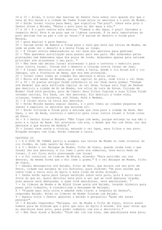 14 e 15 - Aliás, O Livro das Guerras do Senhor fala sobre isto quando diz que o
vale do Rio Arnom e a cidade de Vaebe ficam entre os amorreus e o povo de Moabe.
16 - Então Israel viajou para Beer, que significa "um poço". Sobre este poço o
Senhor disse a Moisés, "Reúna o povo para eu dar água a ele."
17 e 18 - E o povo cantou esta música: "Comece a dar água, ó poço! Cantemos a
respeito dele! Este é um poço que os líderes cavaram. E os mais importantes do
povo abriram Com as pás e com as varas." E saíram do deserto e foram para
Mataná,
19 - para Naaliel e para Bamote.
20 - Saíram então de Bamote e foram para o vale que está nas terras de Moabe, de
onde se pode ver o deserto e o monte Pisga ao longe.
21 - E Israel enviou embaixadores ao rei Seom dos amorreus para pedirem:
22 - "Nós queremos autorização para passar pelo seu país. Não andaremos pelas
plantações nem beberemos água dos poços de vocês. Andaremos apenas pela estrada
principal até atravessar o seu país. "
23 - Mas Seom não deixou Israel atravessar o país e convocou o exército para
lutar contra Israel. Vieram até o deserto e lutaram contra Israel em Jaaz.
24 - E Israel derrotou os amorreus e tomou a terra, desde o rio Arnom até o rio
Jaboque, até a fronteira de Amom, que era bem protegida.
25 - Israel tomou todas as cidades dos amorreus e morou nelas.
26 - Morou até mesmo em Hesbom, que era capital do país, onde vivia o rei Seom.
27 a 30 - Os poetas antigos fazem referência ao rei Seom neste poema: "Venham
até Hesbom! Que seja edificada Capital do rei Seom, Porque saiu fogo de Hesbom
que destruiu a cidade de Ar em Moabe, nos altos do vale de Arnom. Coitada de
Moabe! Você está perdido, povo de Camos: Seus filhos fugiram e suas filhas foram
levadas cativas, Por Seom, rei dos amorreus. Ele destruiu a todos eles,
crianças, homens e mulheres, até Dibom, Nofá e Medeba.
31 - E Israel morou na terra dos amorreus.
32 - Então Moisés mandou espiar Jaezer, e o povo tomou as cidades pequenas de
Jaezer e expulsou os amorreus que moravam ali.
33 - Então voltaram e foram para a estrada que leva para a cidade de Basã. Mas
Ogue, o rei de Basã, convocou o exército para lutar contra Israel e foram lutar
em Edrei.
34 - E o Senhor disse a Moisés: "Não fique com medo, porque entrego na sua mão o
povo e a terra de Basã. Vai acontecer com ele, o mesmo que fez com Seom, rei dos
amorreus e que morava em Hesbom."
35 - Israel teve assim a vitória, matando o rei Ogue, seus filhos e seu povo.
Ninguém escapou com vida. Então tomaram a terra.
CAPITULO 22
1 - E O POVO DE ISRAEL partiu e acampou nas terras de Moabe no lado oriental do
rio Jordão, do lado oposto de Jericó.
2 e 3 - Então o rei Balaque de Moabe, filho de Zipor, quando soube tudo o que
Israel fez aos amorreus, e viu como o povo era numeroso, teve muito medo de
Israel. O rei ficou muito preocupado com Israel
4 - e foi consultar os líderes de Midiã, dizendo: "Esta multidão vai nos
devorar, da mesma forma que o boi come a grama." E o rei Balaque de Moabe, filho
de Zipor,
5 - mandou mensageiros até Balaão, filho de Beor, que morava com seu povo em
Petor, cidade nas margens do rio Eufrates, para dizerem: "Um povo enorme que
cobre toda a terra saiu do Egito e está vindo em minha direção.
6 - Venha então agora para lançar maldição sobre este povo, pois é muito mais
forte do que eu. Quero derrotar este povo e sei que se você abençoar alguém,
essa pessoa será abençoada, e quem você amaldiçoar, será amaldiçoado. "
7 - Os líderes de Moabe e de Midiã foram assim até Balaão, levando dinheiro para
pagar pelo trabalho, e transmitiram a mensagem de Balaque.
8 - "Fiquem aqui esta noite e amanhã cedo trarei a resposta do Senhor",
respondeu Balaão. Então os líderes de Moabe ficaram com Balaão.
9 - Aquela noite o Senhor apareceu a Balaão e perguntou: "Quem são essas
pessoas?"
10 - E Balaão respondeu: "Balaque, rei de Moabe e filho de Zipor, enviou esses
homens para me dizerem que o povo que saiu do Egito é enorme. Ele quer então que
eu amaldiçoe esse povo, para poder combater com ele e derrotá-lo."
12 - Mas Deus disse a Balaão: "Você não irá com eles, nem amaldiçoará esse povo,

 