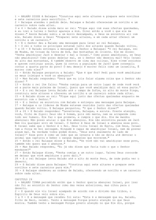 1 - BALAÃO DISSE A Balaque: "Construa aqui sete altares e prepare sete novilhos
e sete carneiros para sacrifício. "
2 - Balaque atendeu o pedido dele. Balaque e Balaão ofereceram um novilho e um
carneiro sobre cada altar.
3 e 4 - Balaão disse ainda mais ao rei: "Fique aqui com suas ofertas queimadas,
e eu irei e talvez o Senhor apareça a mim. Direi então a você o que ele me
disser." Assim Balaão subiu a um morro descampado, e Deus se encontrou ali com
ele. Balaão disse a Deus: "Preparei sete altares, e em cada altar ofereci um
novilho e um carneiro."
5 - E o Senhor deu a Balaão uma mensagem para levar ao rei Balaque.
6 - O rei e todos os príncipes estavam junto dos altares quando Balaão voltou.
7 a 10 - E Balaão entregou a mensagem do Senhor a Balaque: "O rei Balaque, rei
de Moabe, me trouxe da terra de Arã, das montanhas do oriente. Ele me disse:
'Venha amaldiçoar Jacó e desejar o mal a Israel.' Como posso amaldiçoar, se Deus
não amaldiçoou? Como posso desejar mal, se o Senhor não desejou mal? Vejo Israel
do alto das montanhas, E também observo de cima das colinas. Eles vivem sozinhos
e querem continuar assim. Quem já contou a população de Jacó? Quem conseguiu
contar a quarta parte do povo? O meu desejo é morrer feliz como um israelita, É
morrer como eles!"
11 - Então Balaque perguntou a Balaão: "Que é que fez? Pedi para você amaldiçoar
os meus inimigos e você os abençoou!"
12 - Mas Balaão respondeu: "Será que eu iria falar alguma coisa que o Senhor não
disse? "
13 - Então o rei lhe falou: "Venha comigo para um outro lugar de onde você verá
só a parte mais próxima de Israel. Quero que você amaldiçoe dali só essa parte."
14 - E o rei Balaque levou Balaão até o campo de Zofim, no alto do monte Pisga,
construiu sete altares e ofereceu um novilho e um carneiro sobre cada altar.
15 - E Balaão disse ao rei: "Fique aqui junto das ofertas queimadas enquanto me
encontro com o Senhor."
16 - E o Senhor se encontrou com Balaão e entregou uma mensagem para Balaque.
17 - Balaque e os líderes de Moabe estavam reunidos junto das ofertas queimadas
quando Balaão voltou. E Balaque perguntou, "O que o Senhor disse?"
18 a 24 - E Balaão respondeu: "Levante-se, Balaque, e escute. Preste atenção,
você, filho de Zipor: Deus não é homem, pois não mente, nem se arrepende como
todo ser humano. Ele faz o que promete, e cumpre o que diz. Ele me mandou
abençoar; Não posso anular o que Ele abençoou. Ele não encontrou pecado em Jacó
Nem viu qualquer erro em Israel. O Senhor é Deus de Israel e abençoa esse povo.
E Israel sabe que o Senhor é o Rei. Deus tirou Israel do Egito, com Deus, Israel
tem a força do boi selvagem. Ninguém é capaz de amaldiçoar Israel, nem de prever
algum mal. Na verdade todos podem dizer, 'Deus está realmente do lado de
Israel!' Esse povo é como um leão que se levanta e não se deita até devorar o
animal que capturou e beber o sangue daqueles que morrerem."
25 - Então o rei Balaque disse a Balaão, "Se você não vai amaldiçoar esse povo,
também não quero que o abençoe."
26 - Mas Balaão respondeu, "Eu já não disse que faria tudo o que o Senhor
mandasse?"
27 - Então Balaque disse, "Venha comigo a um outro lugar. Talvez Deus concorde
em deixar que você amaldiçoe o povo dali."
28 - E o rei Balaque levou Balaão até o alto do monte Peor, de onde podia ver o
deserto.
29 - E Balaão disse para Balaque: "Construa aqui sete altares e prepare sete
novilhos e sete carneiros para mim."
30 - E Balaque obedeceu as ordens de Balaão, oferecendo um novilho e um carneiro
sobre cada altar.
CAPITULO 24
1 - BALAÃO TINHA percebido então que o Senhor queria abençoar Israel, por isso
não foi ao encontro do Senhor como das vezes anteriores, mas olhou para o
deserto.
2 - E quando ele viu Israel acampado de acordo com a divisão das tribos, o
Espírito de Deus veio sobre ele.
3 a 9 - E a mensagem que recebeu foi esta: "Esta é a mensagem que eu, Balaão,
filho de Beor, recebi. Tenho a mensagem Porque presto atenção no que Deus
mostra. Também tenho a mensagem Porque presto atenção no que Ele diz, porque

 